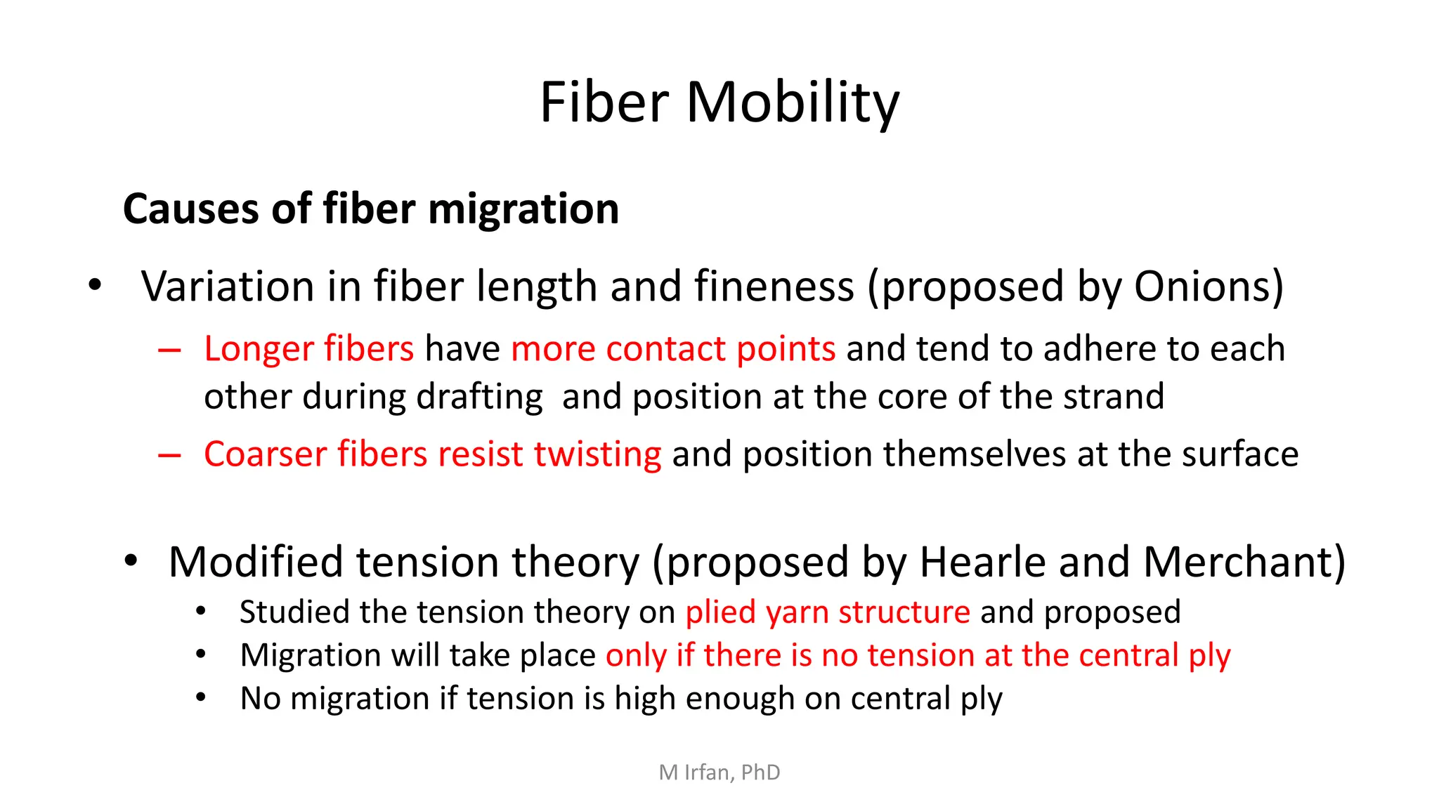 Fiber Mobility
• Variation in fiber length and fineness (proposed by Onions)
– Longer fibers have more contact points and tend to adhere to each
other during drafting and position at the core of the strand
– Coarser fibers resist twisting and position themselves at the surface
Causes of fiber migration
• Modified tension theory (proposed by Hearle and Merchant)
• Studied the tension theory on plied yarn structure and proposed
• Migration will take place only if there is no tension at the central ply
• No migration if tension is high enough on central ply
M Irfan, PhD
 