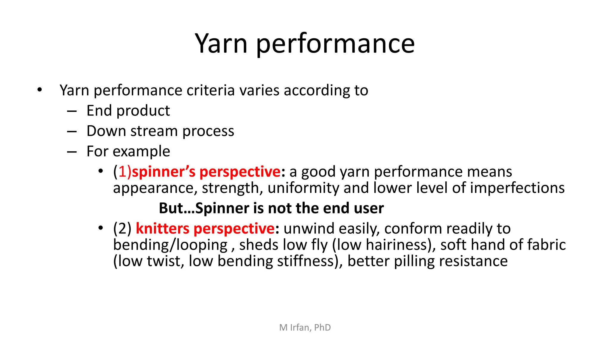 Yarn performance
• Yarn performance criteria varies according to
– End product
– Down stream process
– For example
• (1)spinner’s perspective: a good yarn performance means
appearance, strength, uniformity and lower level of imperfections
But…Spinner is not the end user
• (2) knitters perspective: unwind easily, conform readily to
bending/looping , sheds low fly (low hairiness), soft hand of fabric
(low twist, low bending stiffness), better pilling resistance
M Irfan, PhD
 
