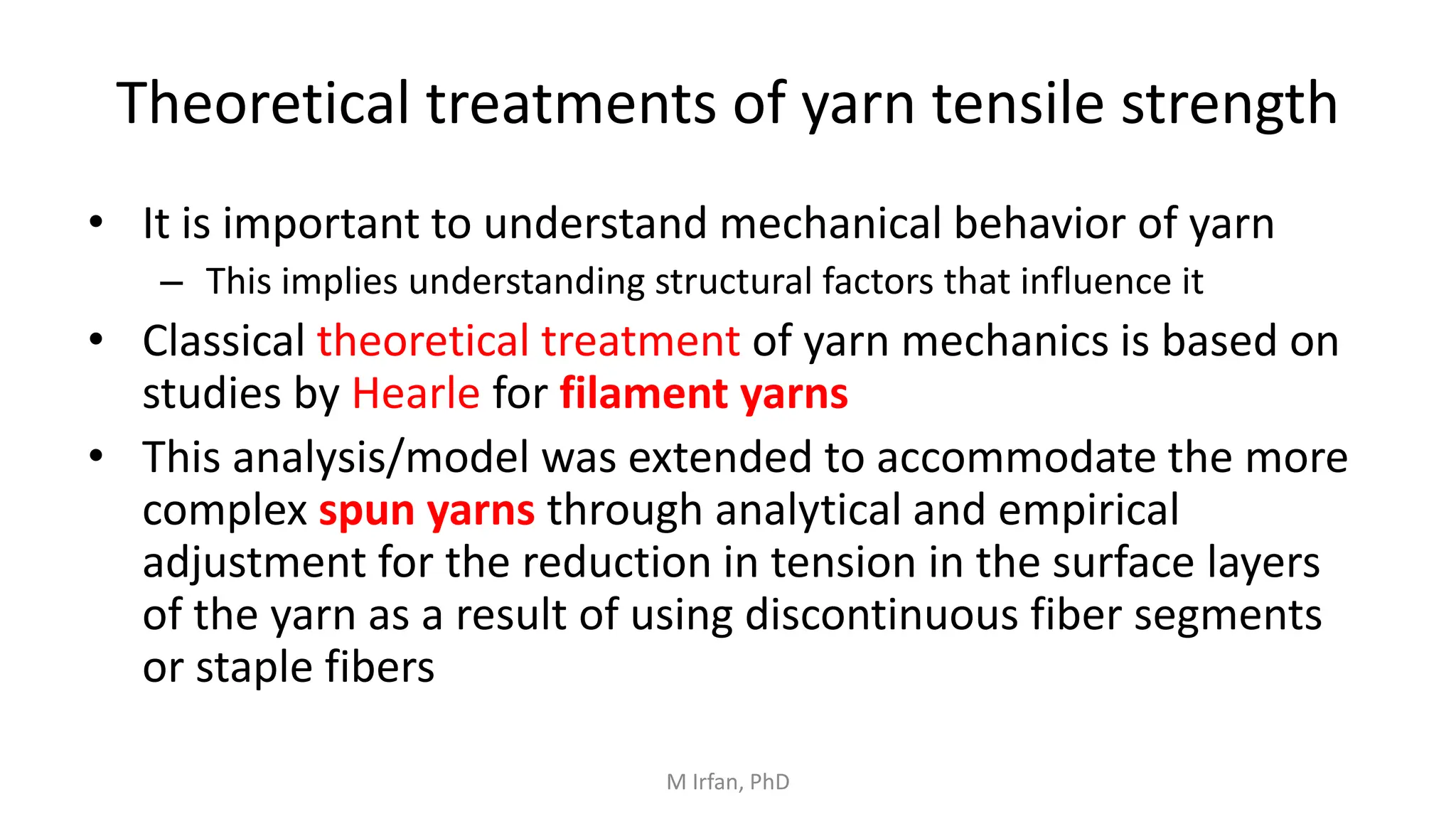 Theoretical treatments of yarn tensile strength
• It is important to understand mechanical behavior of yarn
– This implies understanding structural factors that influence it
• Classical theoretical treatment of yarn mechanics is based on
studies by Hearle for filament yarns
• This analysis/model was extended to accommodate the more
complex spun yarns through analytical and empirical
adjustment for the reduction in tension in the surface layers
of the yarn as a result of using discontinuous fiber segments
or staple fibers
M Irfan, PhD
 