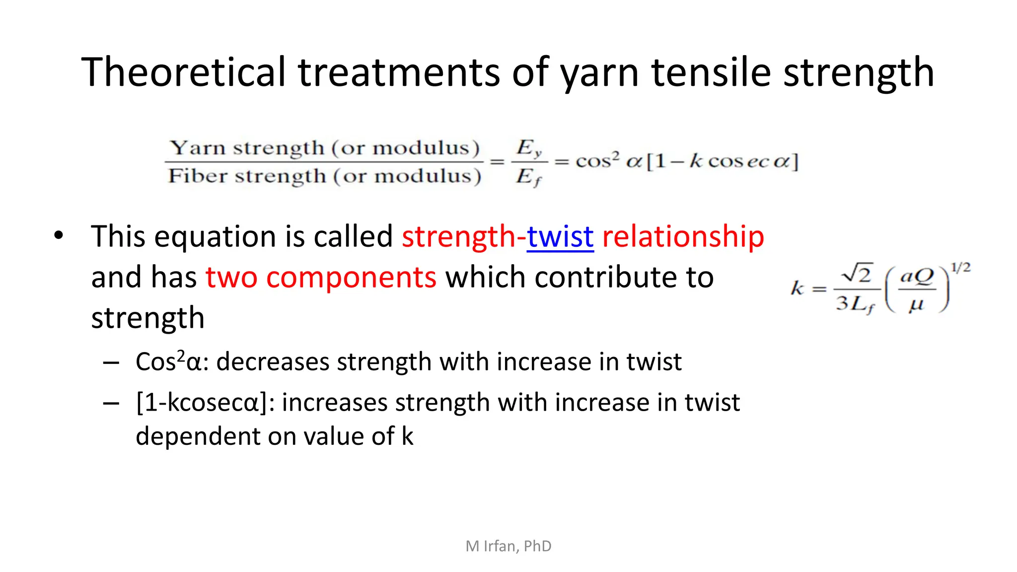 Theoretical treatments of yarn tensile strength
• This equation is called strength-twist relationship
and has two components which contribute to
strength
– Cos2α: decreases strength with increase in twist
– [1-kcosecα]: increases strength with increase in twist
dependent on value of k
M Irfan, PhD
 