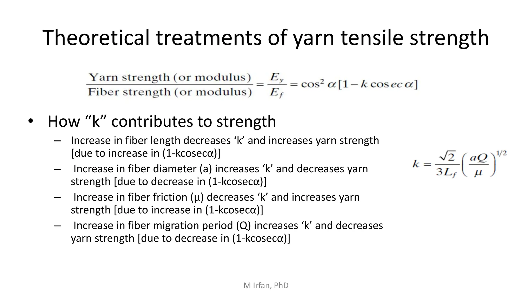 Theoretical treatments of yarn tensile strength
• How “k” contributes to strength
– Increase in fiber length decreases ‘k’ and increases yarn strength
[due to increase in (1-kcosecα)]
– Increase in fiber diameter (a) increases ‘k’ and decreases yarn
strength [due to decrease in (1-kcosecα)]
– Increase in fiber friction (μ) decreases ‘k’ and increases yarn
strength [due to increase in (1-kcosecα)]
– Increase in fiber migration period (Q) increases ‘k’ and decreases
yarn strength [due to decrease in (1-kcosecα)]
M Irfan, PhD
 