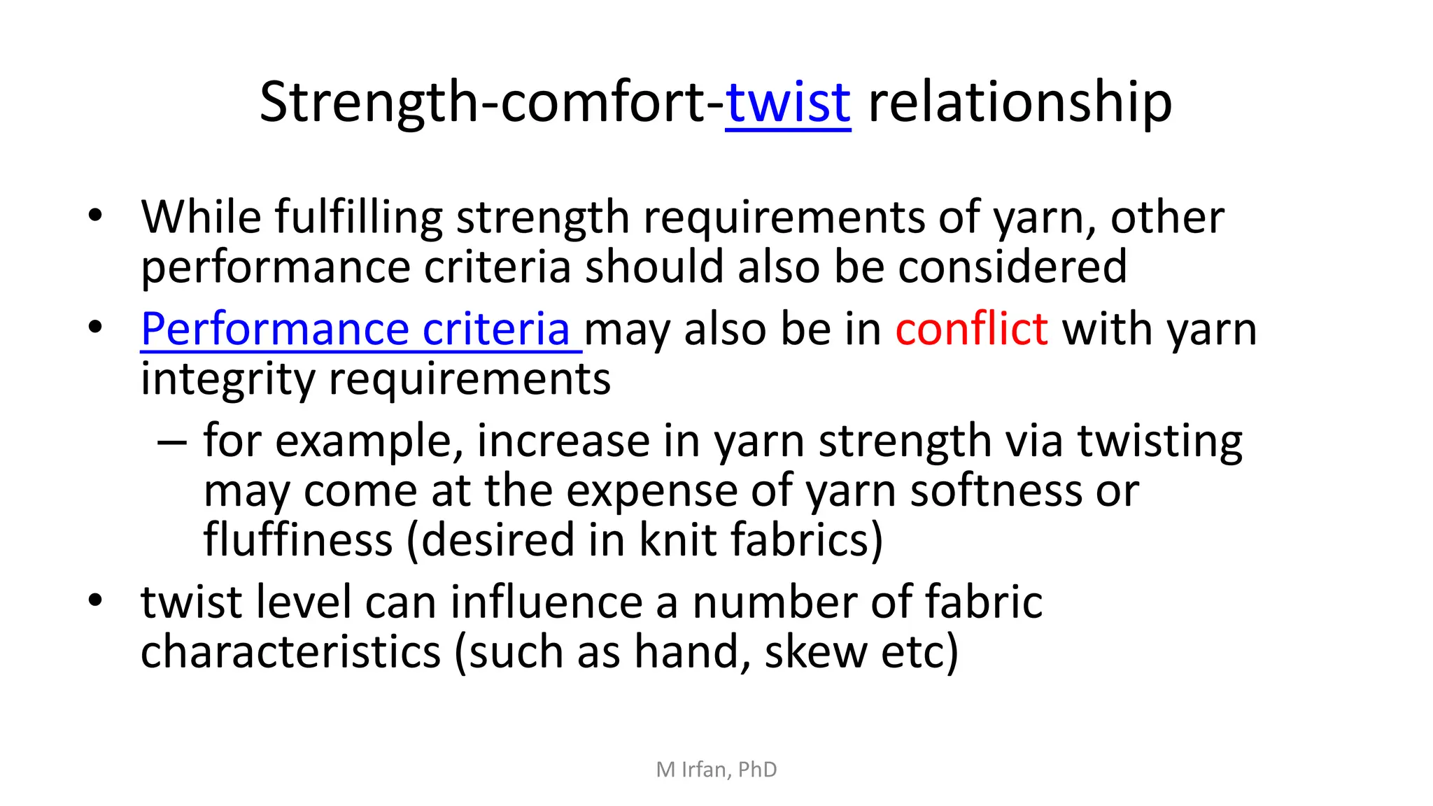 Strength-comfort-twist relationship
• While fulfilling strength requirements of yarn, other
performance criteria should also be considered
• Performance criteria may also be in conflict with yarn
integrity requirements
– for example, increase in yarn strength via twisting
may come at the expense of yarn softness or
fluffiness (desired in knit fabrics)
• twist level can influence a number of fabric
characteristics (such as hand, skew etc)
M Irfan, PhD
 