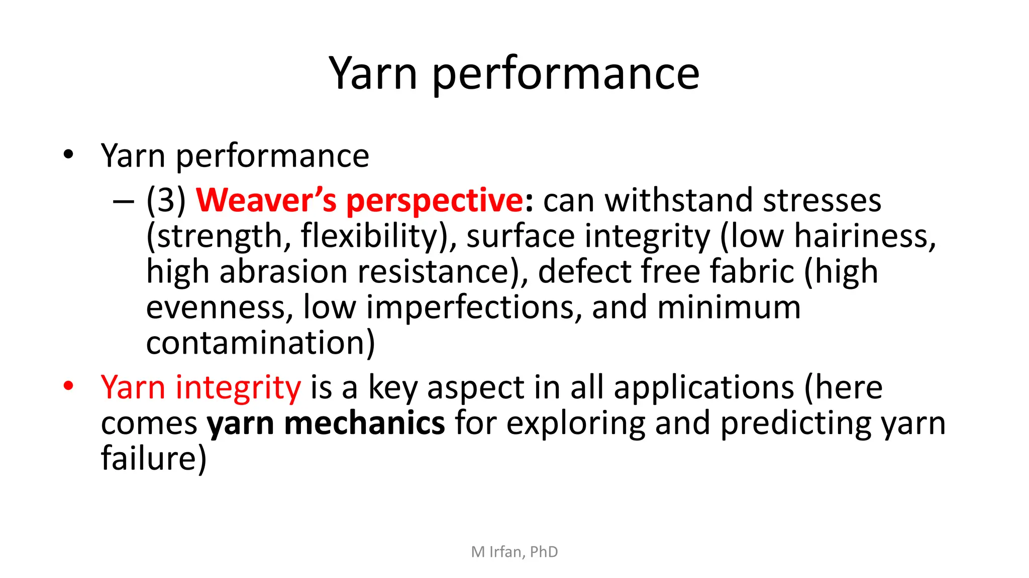 Yarn performance
• Yarn performance
– (3) Weaver’s perspective: can withstand stresses
(strength, flexibility), surface integrity (low hairiness,
high abrasion resistance), defect free fabric (high
evenness, low imperfections, and minimum
contamination)
• Yarn integrity is a key aspect in all applications (here
comes yarn mechanics for exploring and predicting yarn
failure)
M Irfan, PhD
 