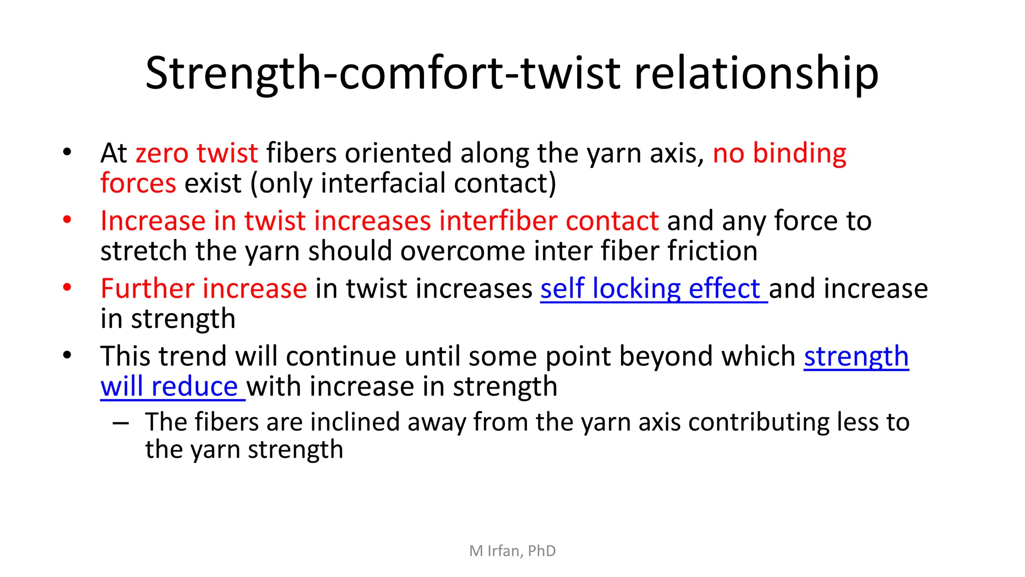 Strength-comfort-twist relationship
• At zero twist fibers oriented along the yarn axis, no binding
forces exist (only interfacial contact)
• Increase in twist increases interfiber contact and any force to
stretch the yarn should overcome inter fiber friction
• Further increase in twist increases self locking effect and increase
in strength
• This trend will continue until some point beyond which strength
will reduce with increase in strength
– The fibers are inclined away from the yarn axis contributing less to
the yarn strength
M Irfan, PhD
 