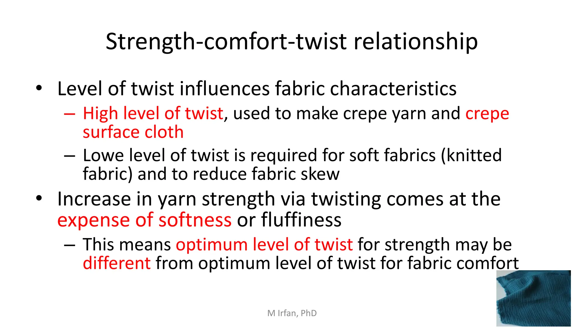 Strength-comfort-twist relationship
• Level of twist influences fabric characteristics
– High level of twist, used to make crepe yarn and crepe
surface cloth
– Lowe level of twist is required for soft fabrics (knitted
fabric) and to reduce fabric skew
• Increase in yarn strength via twisting comes at the
expense of softness or fluffiness
– This means optimum level of twist for strength may be
different from optimum level of twist for fabric comfort
M Irfan, PhD
 