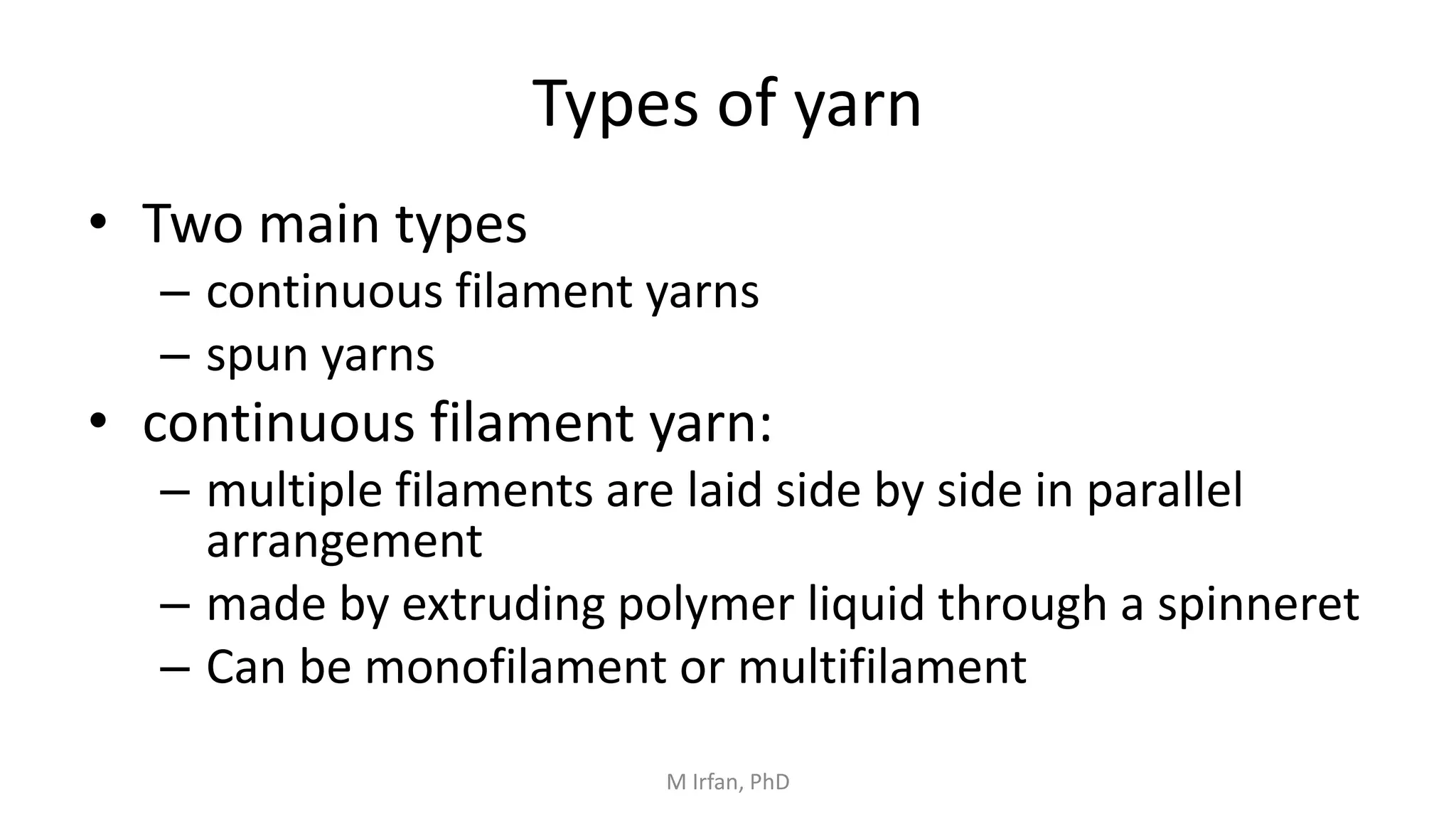 Types of yarn
• Two main types
– continuous filament yarns
– spun yarns
• continuous filament yarn:
– multiple filaments are laid side by side in parallel
arrangement
– made by extruding polymer liquid through a spinneret
– Can be monofilament or multifilament
M Irfan, PhD
 