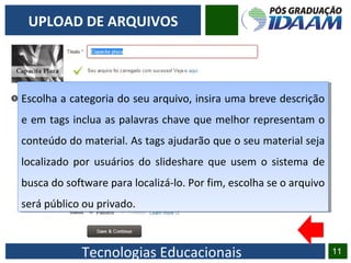 Tecnologias Educacionais 11
UPLOAD DE ARQUIVOS
Escolha a categoria do seu arquivo, insira uma breve descrição
e em tags inclua as palavras chave que melhor representam o
conteúdo do material. As tags ajudarão que o seu material seja
localizado por usuários do slideshare que usem o sistema de
busca do software para localizá-lo. Por fim, escolha se o arquivo
será público ou privado.
Escolha a categoria do seu arquivo, insira uma breve descrição
e em tags inclua as palavras chave que melhor representam o
conteúdo do material. As tags ajudarão que o seu material seja
localizado por usuários do slideshare que usem o sistema de
busca do software para localizá-lo. Por fim, escolha se o arquivo
será público ou privado.
 