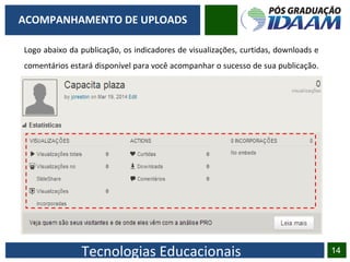 Tecnologias Educacionais 14
ACOMPANHAMENTO DE UPLOADS
Logo abaixo da publicação, os indicadores de visualizações, curtidas, downloads e
comentários estará disponível para você acompanhar o sucesso de sua publicação.
 