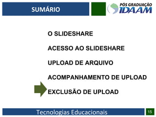 Tecnologias Educacionais 15
SUMÁRIO
O SLIDESHARE
ACESSO AO SLIDESHARE
UPLOAD DE ARQUIVO
ACOMPANHAMENTO DE UPLOAD
EXCLUSÃO DE UPLOAD
 