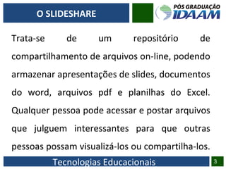Tecnologias Educacionais
Trata-se de um repositório de
compartilhamento de arquivos on-line, podendo
armazenar apresentações de slides, documentos
do word, arquivos pdf e planilhas do Excel.
Qualquer pessoa pode acessar e postar arquivos
que julguem interessantes para que outras
pessoas possam visualizá-los ou compartilha-los.
3
O SLIDESHARE
 
