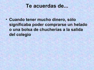 Te acuerdas de... Cuando tener mucho dinero, sólo significaba poder comprarse un helado o una bolsa de chucherías a la salida del colegio 