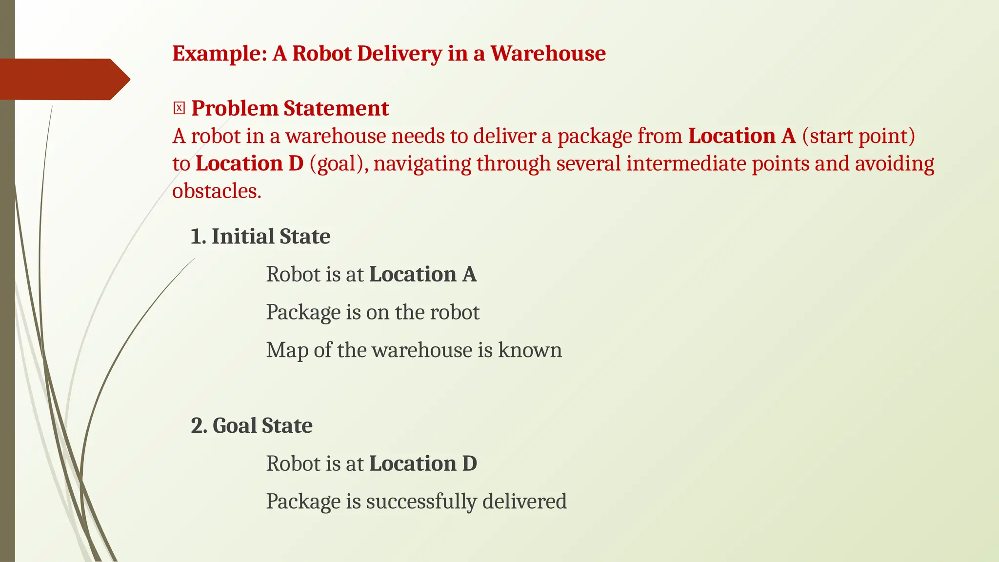 Example: A Robot Delivery in a Warehouse
🔸 Problem Statement
A robot in a warehouse needs to deliver a package from Location A (start point)
to Location D (goal), navigating through several intermediate points and avoiding
obstacles.
1. Initial State
Robot is at Location A
Package is on the robot
Map of the warehouse is known
2. Goal State
Robot is at Location D
Package is successfully delivered
 