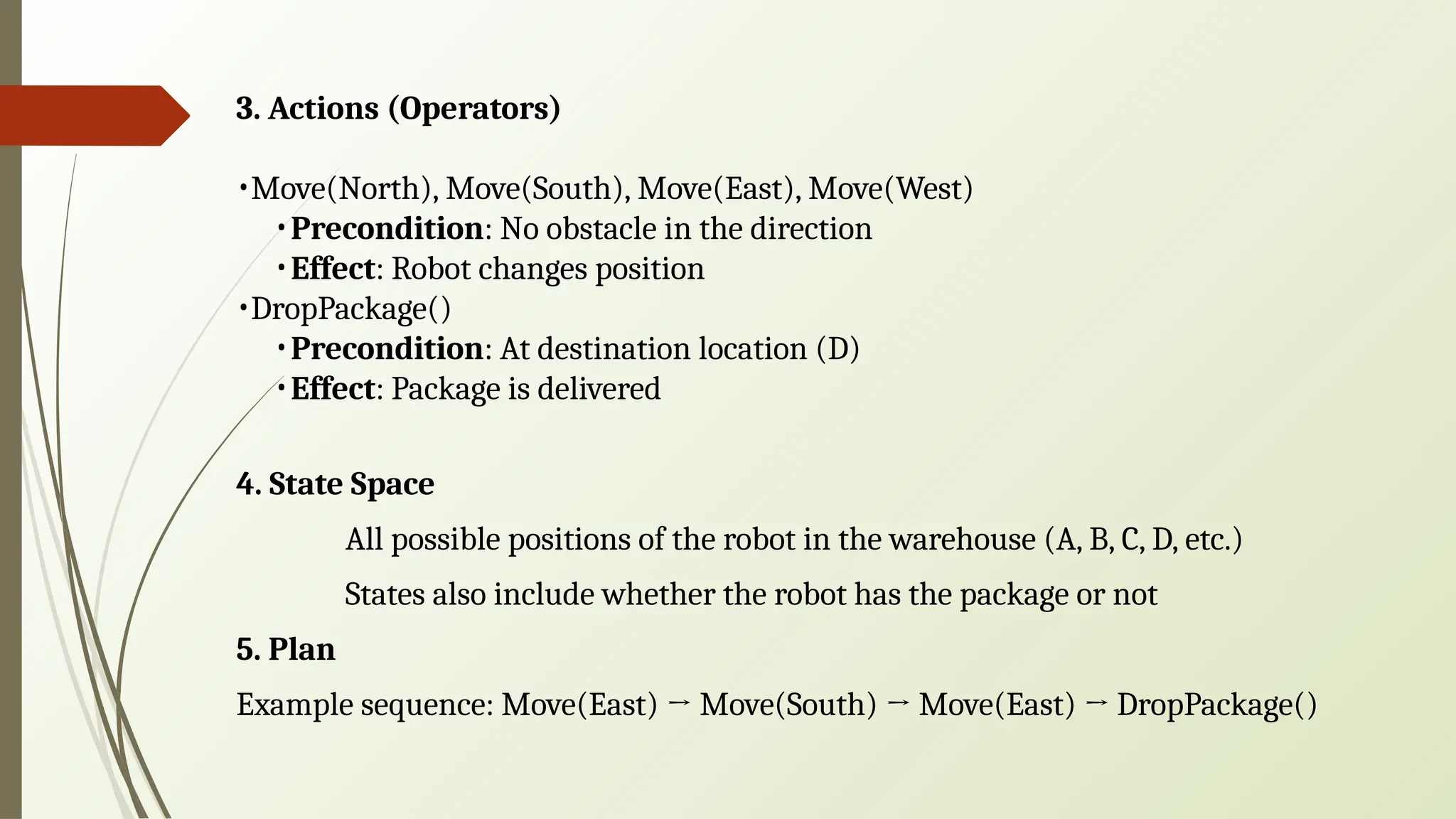 3. Actions (Operators)
•Move(North), Move(South), Move(East), Move(West)
•Precondition: No obstacle in the direction
•Effect: Robot changes position
•DropPackage()
•Precondition: At destination location (D)
•Effect: Package is delivered
4. State Space
All possible positions of the robot in the warehouse (A, B, C, D, etc.)
States also include whether the robot has the package or not
5. Plan
Example sequence: Move(East) → Move(South) → Move(East) → DropPackage()
 