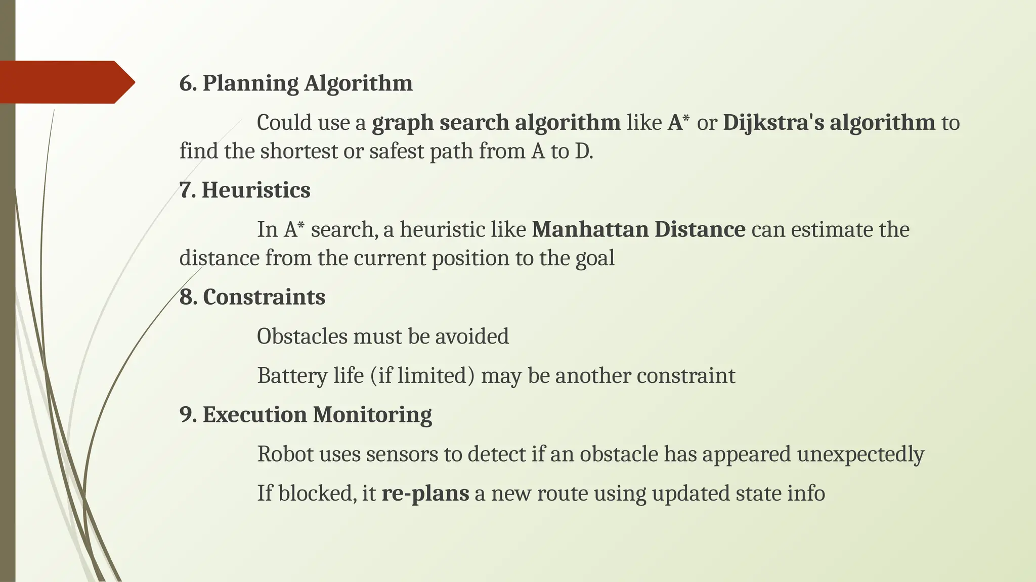 6. Planning Algorithm
Could use a graph search algorithm like A* or Dijkstra's algorithm to
find the shortest or safest path from A to D.
7. Heuristics
In A* search, a heuristic like Manhattan Distance can estimate the
distance from the current position to the goal
8. Constraints
Obstacles must be avoided
Battery life (if limited) may be another constraint
9. Execution Monitoring
Robot uses sensors to detect if an obstacle has appeared unexpectedly
If blocked, it re-plans a new route using updated state info
 