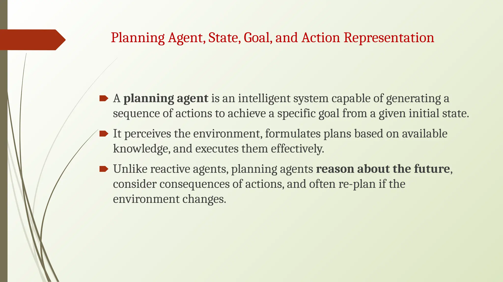 Planning Agent, State, Goal, and Action Representation
🠶 A planning agent is an intelligent system capable of generating a
sequence of actions to achieve a specific goal from a given initial state.
🠶 It perceives the environment, formulates plans based on available
knowledge, and executes them effectively.
🠶 Unlike reactive agents, planning agents reason about the future,
consider consequences of actions, and often re-plan if the
environment changes.
 