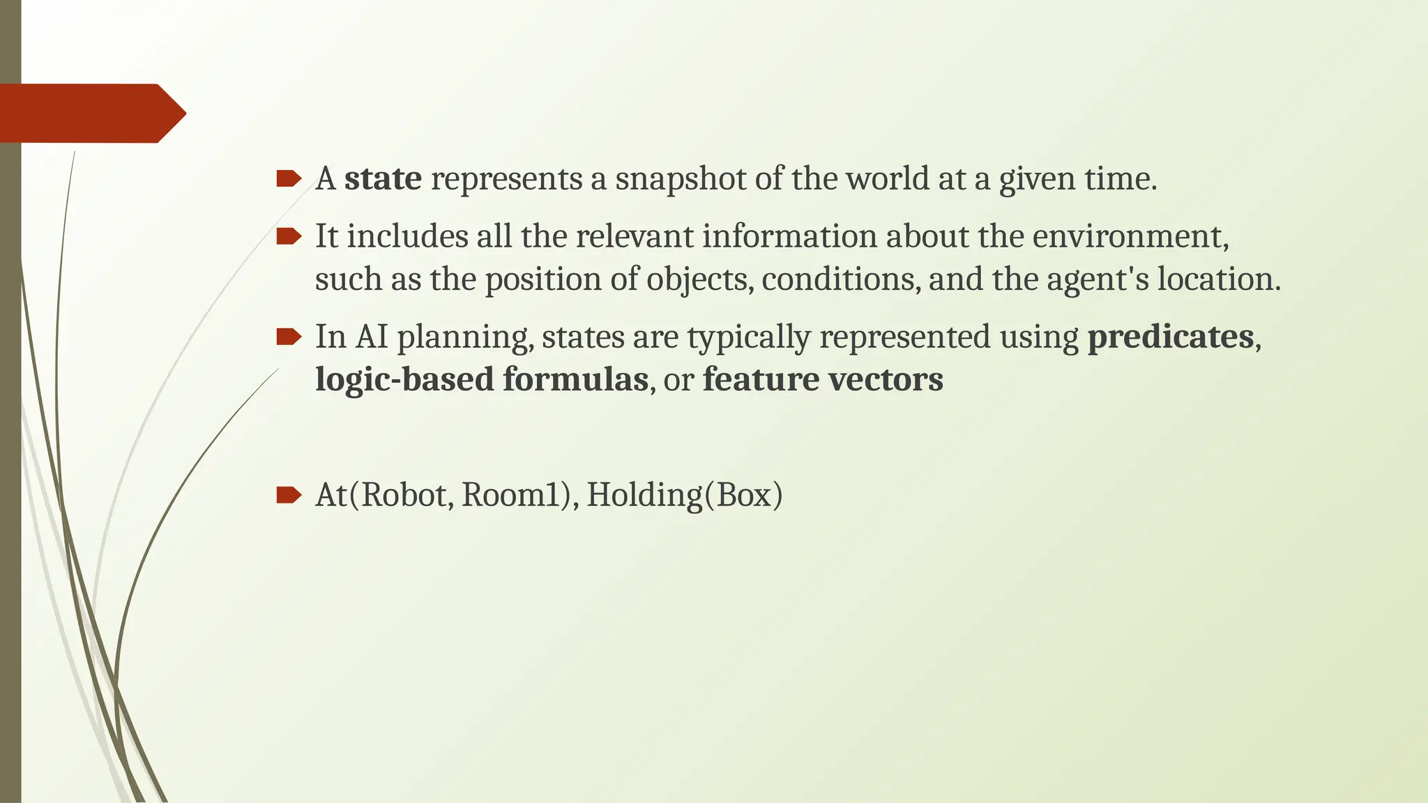 🠶 A state represents a snapshot of the world at a given time.
🠶 It includes all the relevant information about the environment,
such as the position of objects, conditions, and the agent's location.
🠶 In AI planning, states are typically represented using predicates,
logic-based formulas, or feature vectors
🠶 At(Robot, Room1), Holding(Box)
 