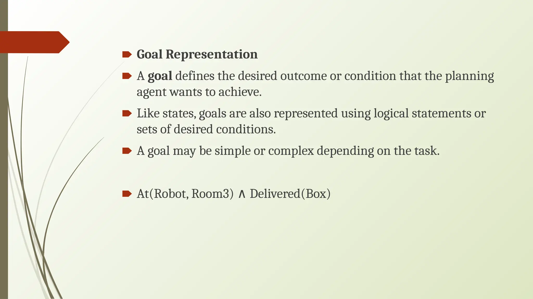 🠶 Goal Representation
🠶 A goal defines the desired outcome or condition that the planning
agent wants to achieve.
🠶 Like states, goals are also represented using logical statements or
sets of desired conditions.
🠶 A goal may be simple or complex depending on the task.
🠶 At(Robot, Room3) Delivered(Box)
∧
 