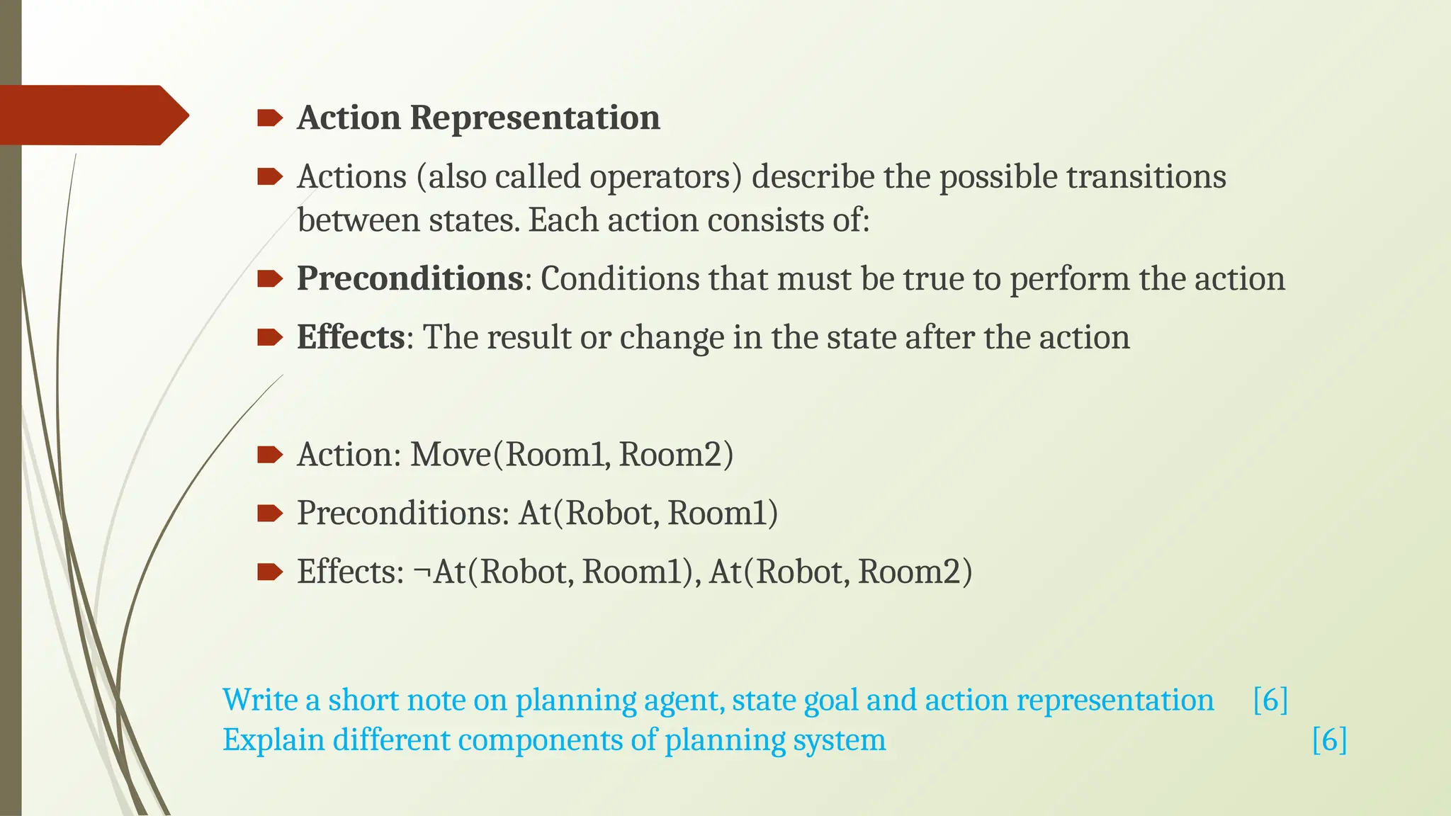 🠶 Action Representation
🠶 Actions (also called operators) describe the possible transitions
between states. Each action consists of:
🠶 Preconditions: Conditions that must be true to perform the action
🠶 Effects: The result or change in the state after the action
🠶 Action: Move(Room1, Room2)
🠶 Preconditions: At(Robot, Room1)
🠶 Effects: ¬At(Robot, Room1), At(Robot, Room2)
Write a short note on planning agent, state goal and action representation [6]
Explain different components of planning system [6]
 