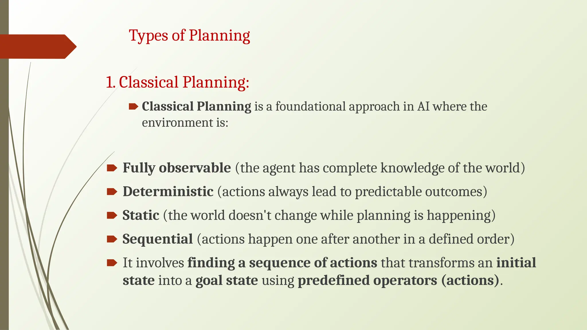 Types of Planning
1. Classical Planning:
🠶 Classical Planning is a foundational approach in AI where the
environment is:
🠶 Fully observable (the agent has complete knowledge of the world)
🠶 Deterministic (actions always lead to predictable outcomes)
🠶 Static (the world doesn't change while planning is happening)
🠶 Sequential (actions happen one after another in a defined order)
🠶 It involves finding a sequence of actions that transforms an initial
state into a goal state using predefined operators (actions).
 