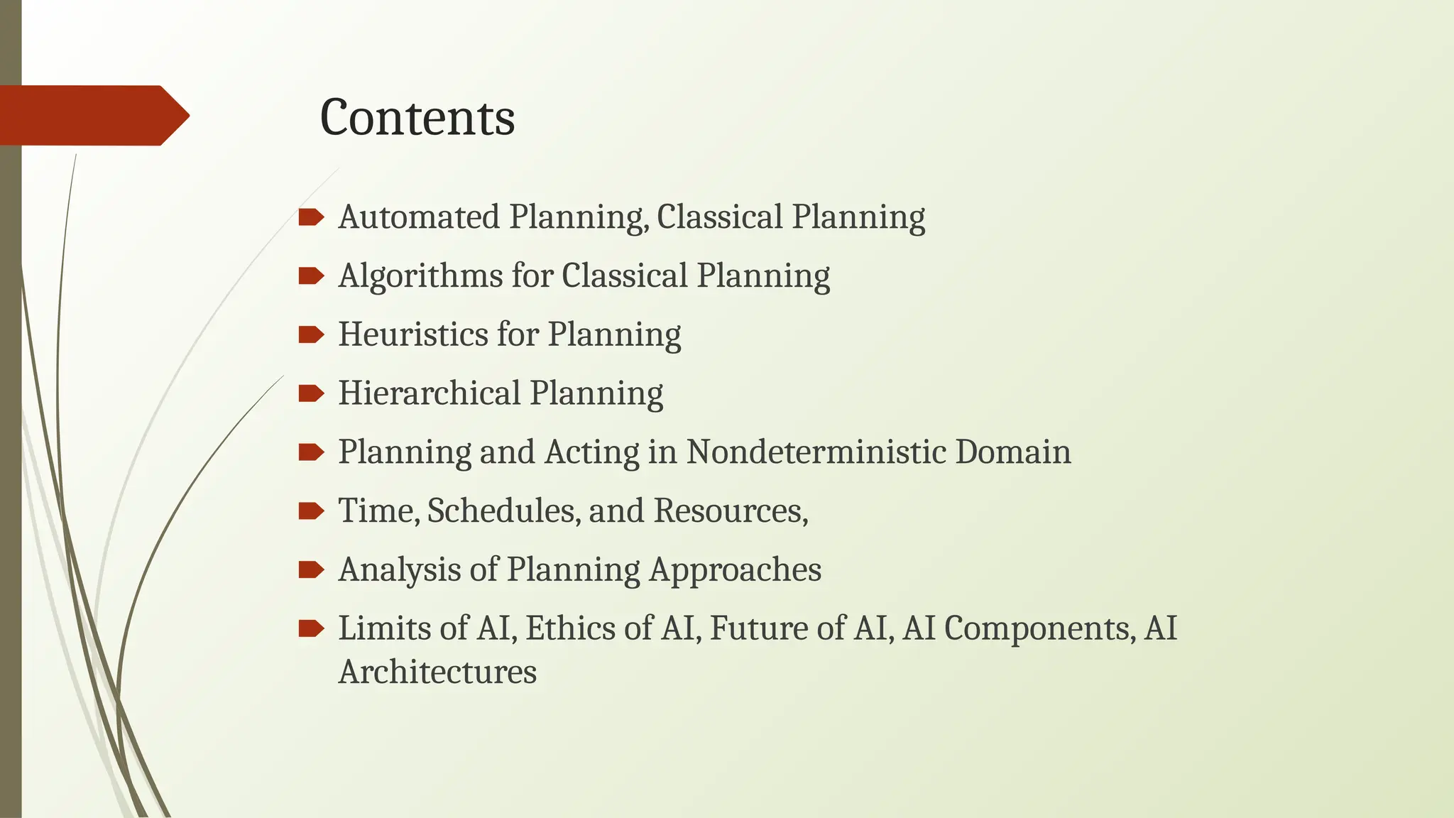 Contents
🠶 Automated Planning, Classical Planning
🠶 Algorithms for Classical Planning
🠶 Heuristics for Planning
🠶 Hierarchical Planning
🠶 Planning and Acting in Nondeterministic Domain
🠶 Time, Schedules, and Resources,
🠶 Analysis of Planning Approaches
🠶 Limits of AI, Ethics of AI, Future of AI, AI Components, AI
Architectures
 