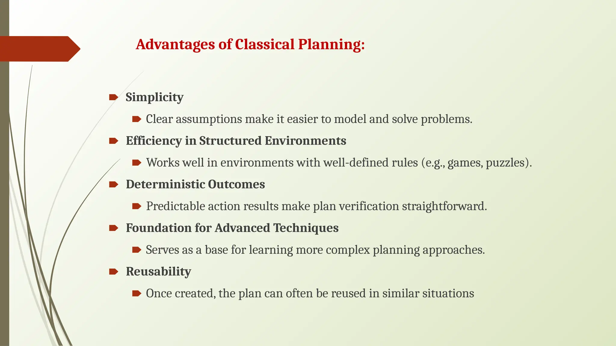 Advantages of Classical Planning:
🠶 Simplicity
🠶 Clear assumptions make it easier to model and solve problems.
🠶 Efficiency in Structured Environments
🠶 Works well in environments with well-defined rules (e.g., games, puzzles).
🠶 Deterministic Outcomes
🠶 Predictable action results make plan verification straightforward.
🠶 Foundation for Advanced Techniques
🠶 Serves as a base for learning more complex planning approaches.
🠶 Reusability
🠶 Once created, the plan can often be reused in similar situations
 