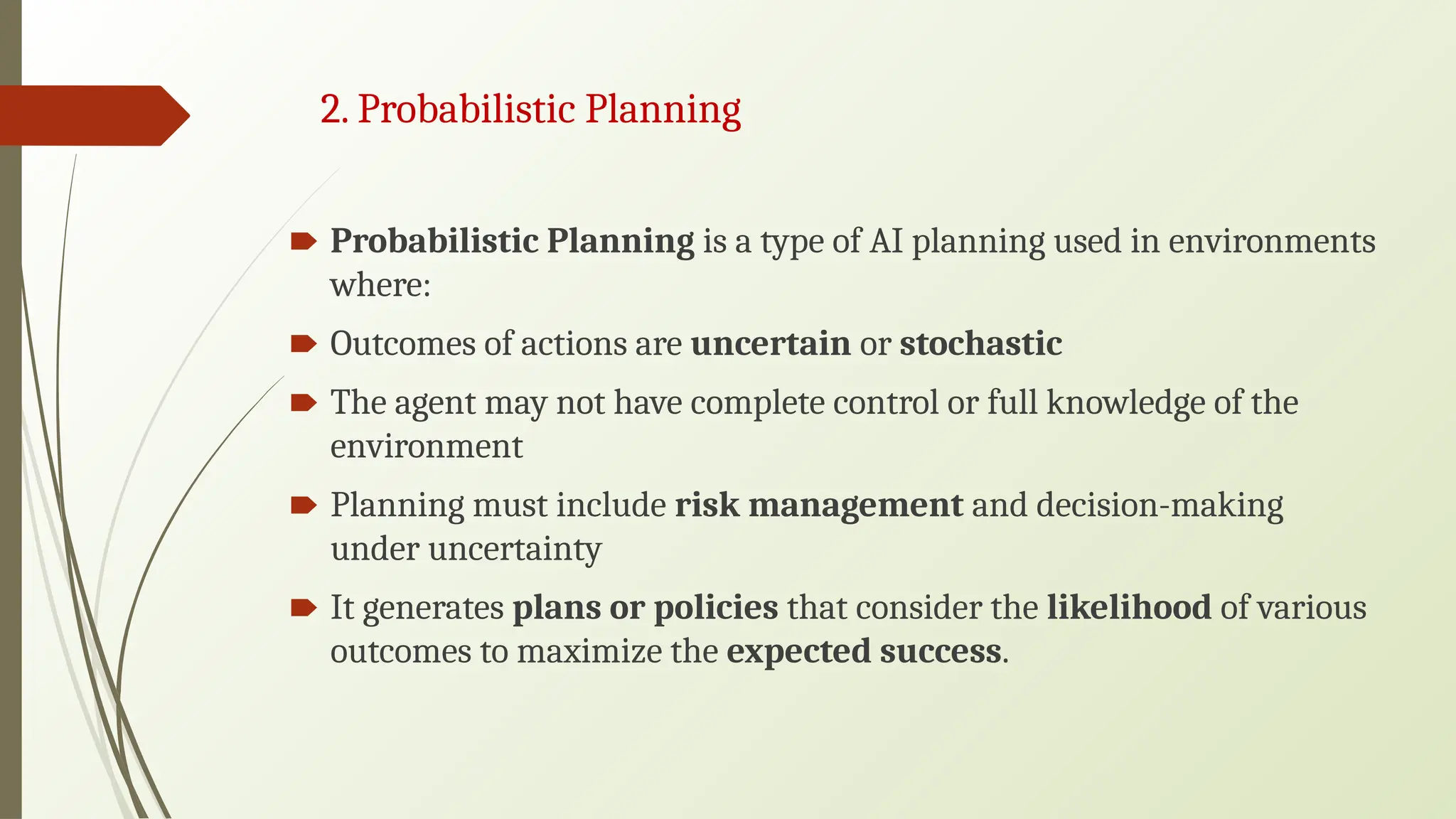 2. Probabilistic Planning
🠶 Probabilistic Planning is a type of AI planning used in environments
where:
🠶 Outcomes of actions are uncertain or stochastic
🠶 The agent may not have complete control or full knowledge of the
environment
🠶 Planning must include risk management and decision-making
under uncertainty
🠶 It generates plans or policies that consider the likelihood of various
outcomes to maximize the expected success.
 