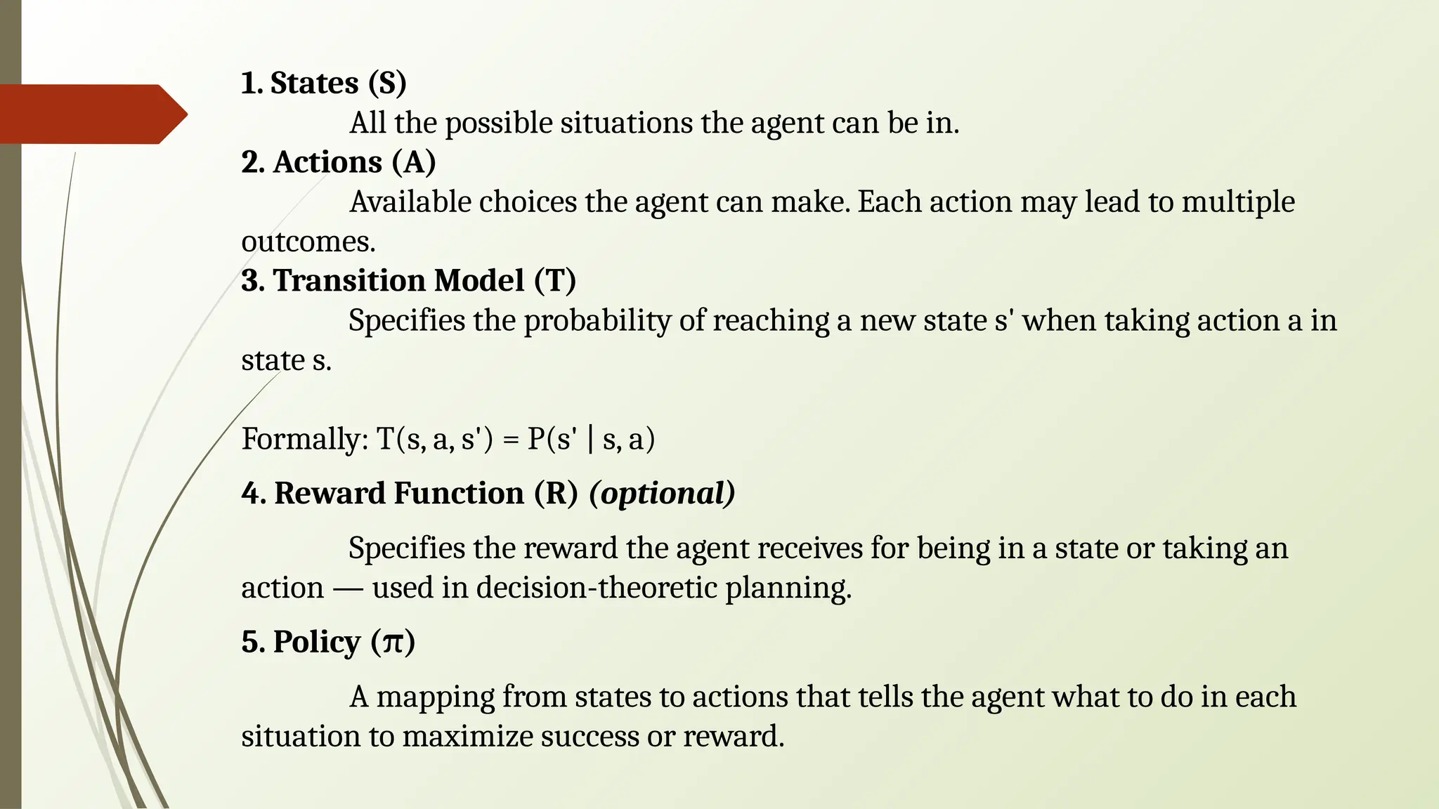 1. States (S)
All the possible situations the agent can be in.
2. Actions (A)
Available choices the agent can make. Each action may lead to multiple
outcomes.
3. Transition Model (T)
Specifies the probability of reaching a new state s' when taking action a in
state s.
Formally: T(s, a, s') = P(s' | s, a)
4. Reward Function (R) (optional)
Specifies the reward the agent receives for being in a state or taking an
action — used in decision-theoretic planning.
5. Policy ( )
π
A mapping from states to actions that tells the agent what to do in each
situation to maximize success or reward.
 