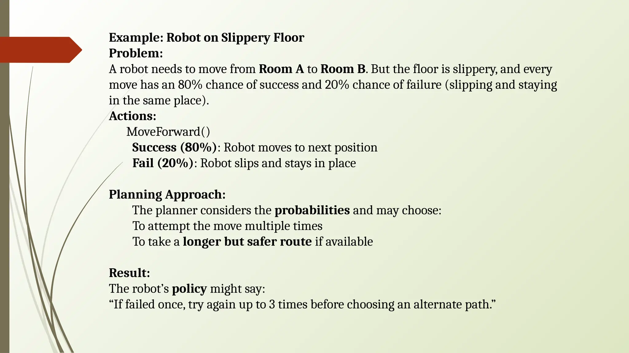 Example: Robot on Slippery Floor
Problem:
A robot needs to move from Room A to Room B. But the floor is slippery, and every
move has an 80% chance of success and 20% chance of failure (slipping and staying
in the same place).
Actions:
MoveForward()
Success (80%): Robot moves to next position
Fail (20%): Robot slips and stays in place
Planning Approach:
The planner considers the probabilities and may choose:
To attempt the move multiple times
To take a longer but safer route if available
Result:
The robot’s policy might say:
“If failed once, try again up to 3 times before choosing an alternate path.”
 