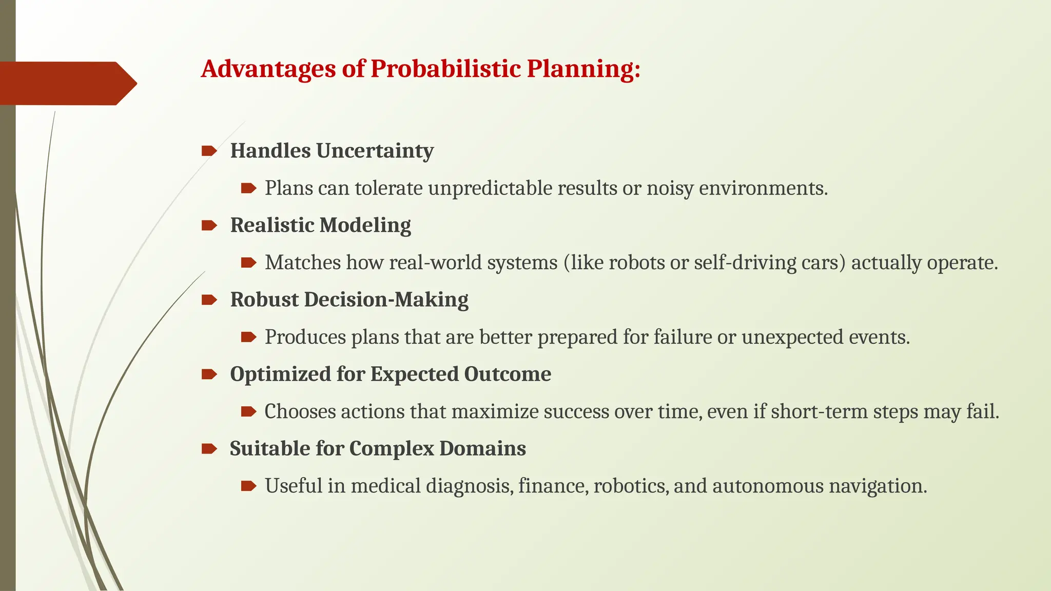 Advantages of Probabilistic Planning:
🠶 Handles Uncertainty
🠶 Plans can tolerate unpredictable results or noisy environments.
🠶 Realistic Modeling
🠶 Matches how real-world systems (like robots or self-driving cars) actually operate.
🠶 Robust Decision-Making
🠶 Produces plans that are better prepared for failure or unexpected events.
🠶 Optimized for Expected Outcome
🠶 Chooses actions that maximize success over time, even if short-term steps may fail.
🠶 Suitable for Complex Domains
🠶 Useful in medical diagnosis, finance, robotics, and autonomous navigation.
 