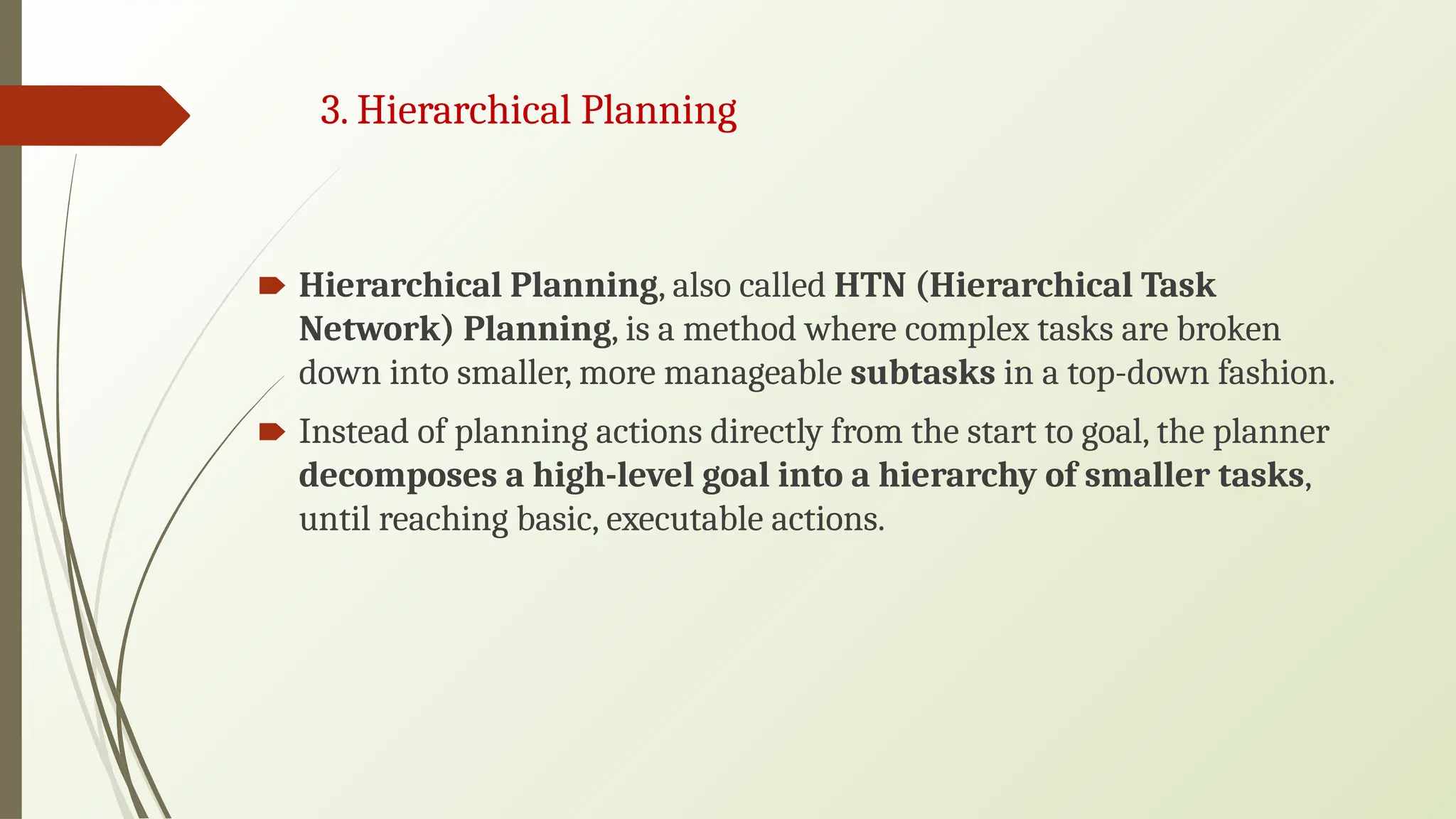 3. Hierarchical Planning
🠶 Hierarchical Planning, also called HTN (Hierarchical Task
Network) Planning, is a method where complex tasks are broken
down into smaller, more manageable subtasks in a top-down fashion.
🠶 Instead of planning actions directly from the start to goal, the planner
decomposes a high-level goal into a hierarchy of smaller tasks,
until reaching basic, executable actions.
 