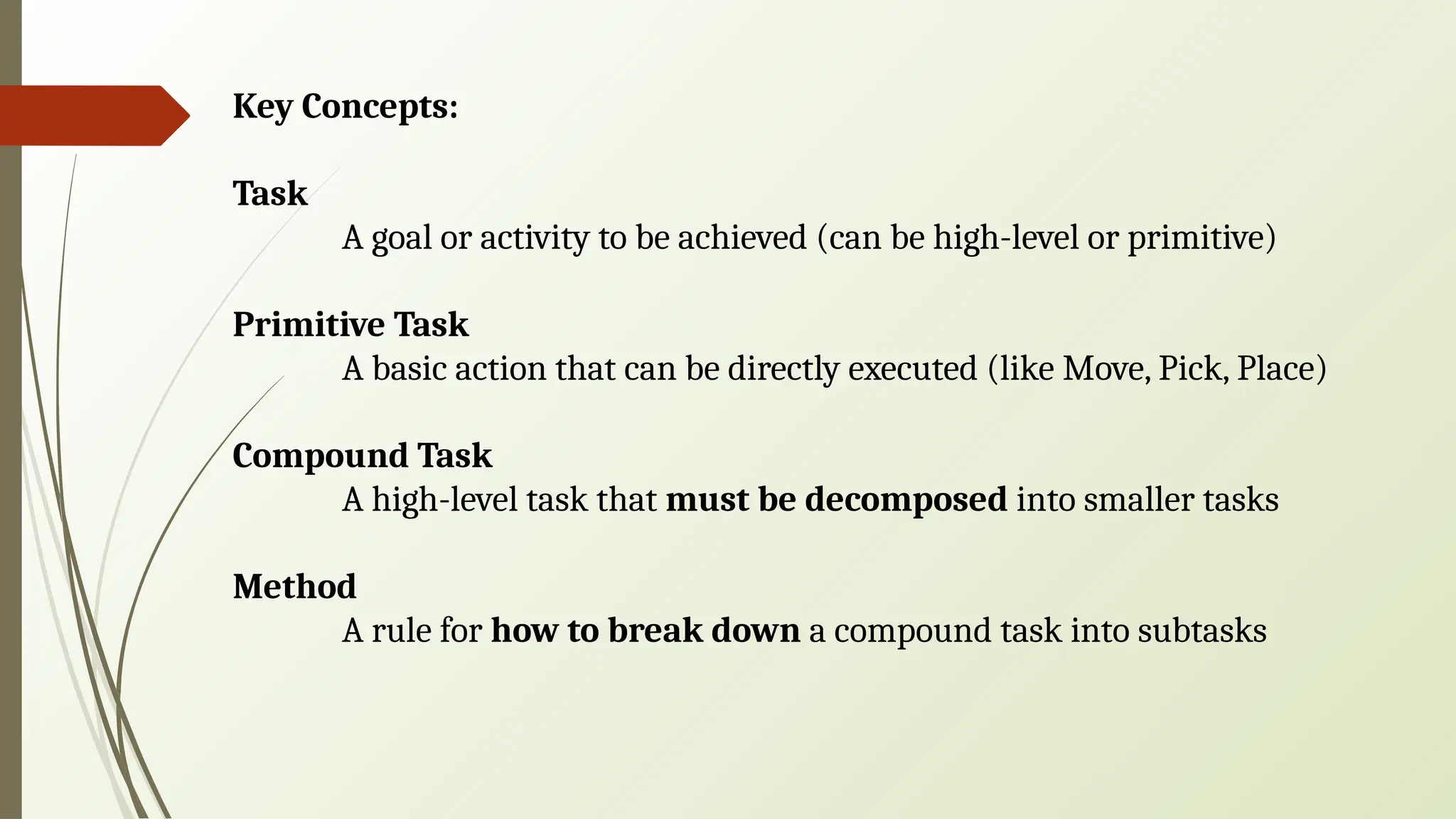Key Concepts:
Task
A goal or activity to be achieved (can be high-level or primitive)
Primitive Task
A basic action that can be directly executed (like Move, Pick, Place)
Compound Task
A high-level task that must be decomposed into smaller tasks
Method
A rule for how to break down a compound task into subtasks
 