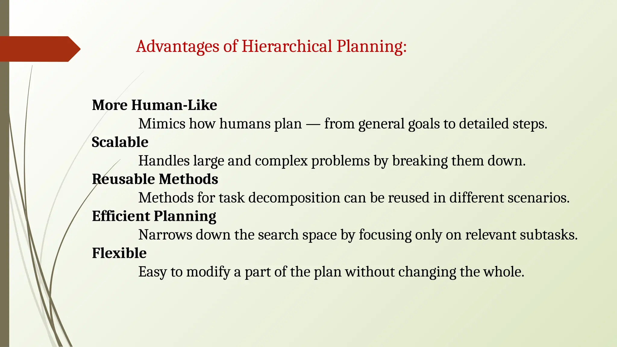 Advantages of Hierarchical Planning:
More Human-Like
Mimics how humans plan — from general goals to detailed steps.
Scalable
Handles large and complex problems by breaking them down.
Reusable Methods
Methods for task decomposition can be reused in different scenarios.
Efficient Planning
Narrows down the search space by focusing only on relevant subtasks.
Flexible
Easy to modify a part of the plan without changing the whole.
 