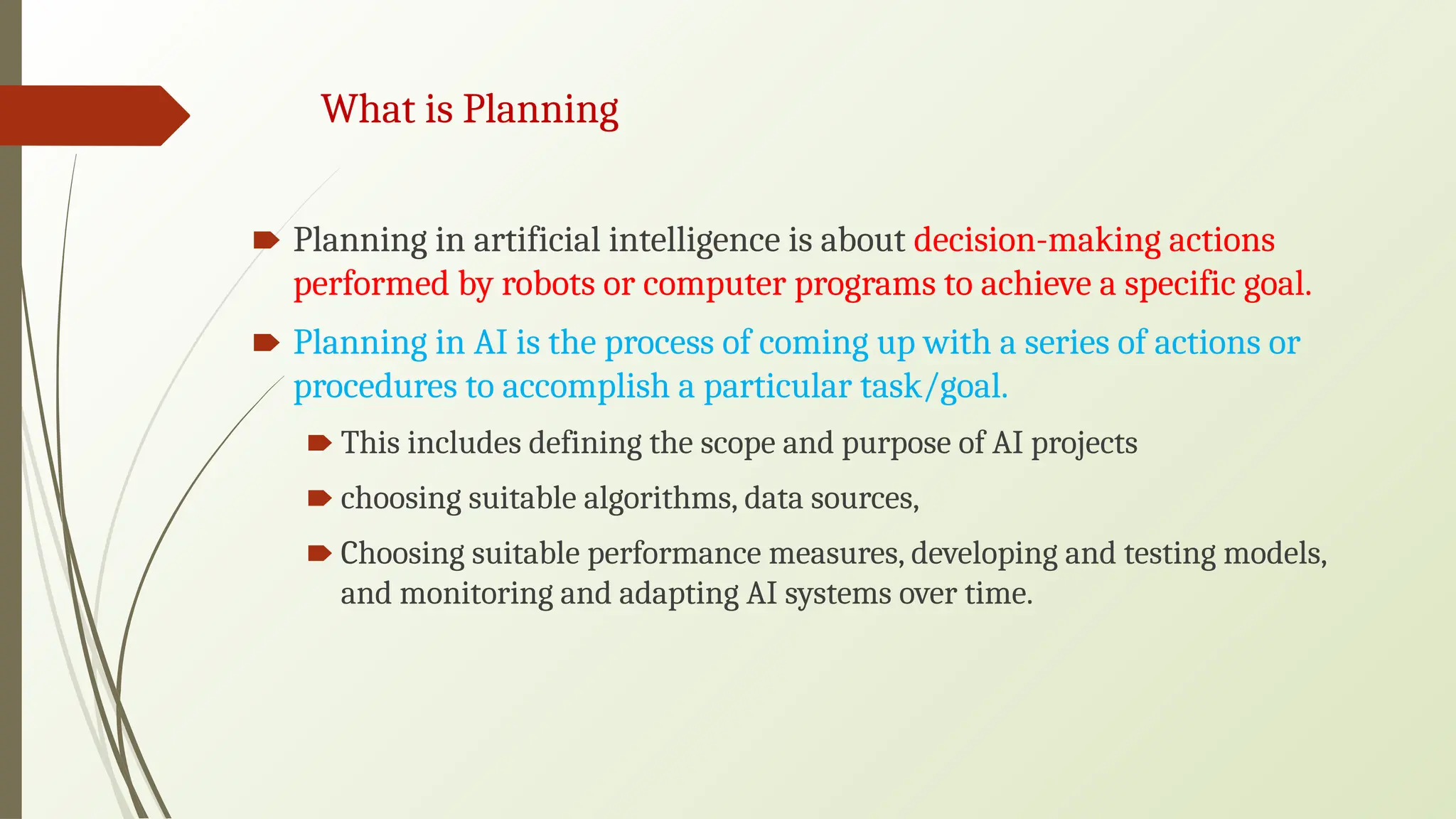 🠶 Planning in artificial intelligence is about decision-making actions
performed by robots or computer programs to achieve a specific goal.
🠶 Planning in AI is the process of coming up with a series of actions or
procedures to accomplish a particular task/goal.
🠶 This includes defining the scope and purpose of AI projects
🠶 choosing suitable algorithms, data sources,
🠶 Choosing suitable performance measures, developing and testing models,
and monitoring and adapting AI systems over time.
What is Planning
 