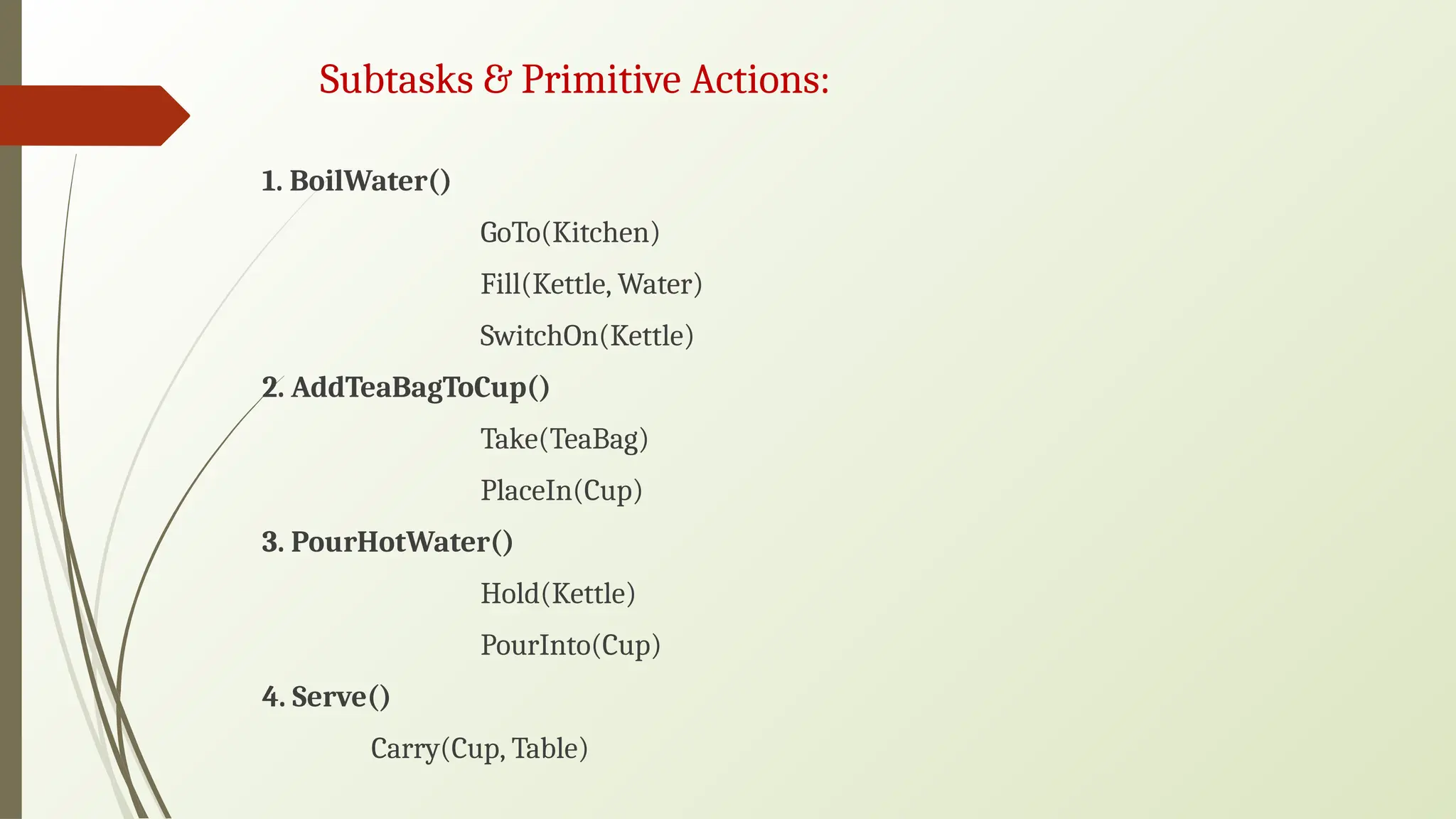 Subtasks & Primitive Actions:
1. BoilWater()
GoTo(Kitchen)
Fill(Kettle, Water)
SwitchOn(Kettle)
2. AddTeaBagToCup()
Take(TeaBag)
PlaceIn(Cup)
3. PourHotWater()
Hold(Kettle)
PourInto(Cup)
4. Serve()
Carry(Cup, Table)
 