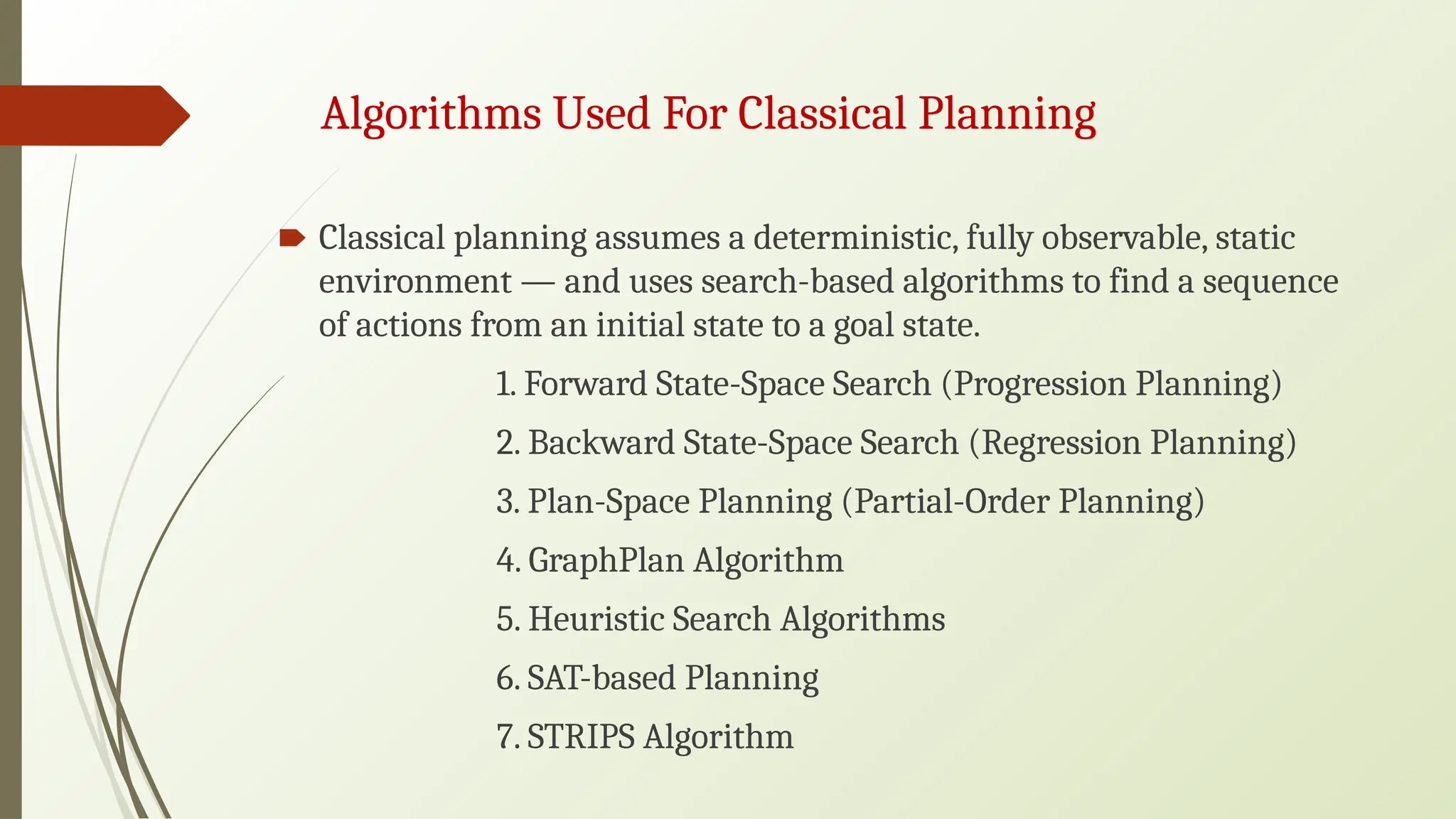 Algorithms Used For Classical Planning
🠶 Classical planning assumes a deterministic, fully observable, static
environment — and uses search-based algorithms to find a sequence
of actions from an initial state to a goal state.
1. Forward State-Space Search (Progression Planning)
2. Backward State-Space Search (Regression Planning)
3. Plan-Space Planning (Partial-Order Planning)
4. GraphPlan Algorithm
5. Heuristic Search Algorithms
6. SAT-based Planning
7. STRIPS Algorithm
 