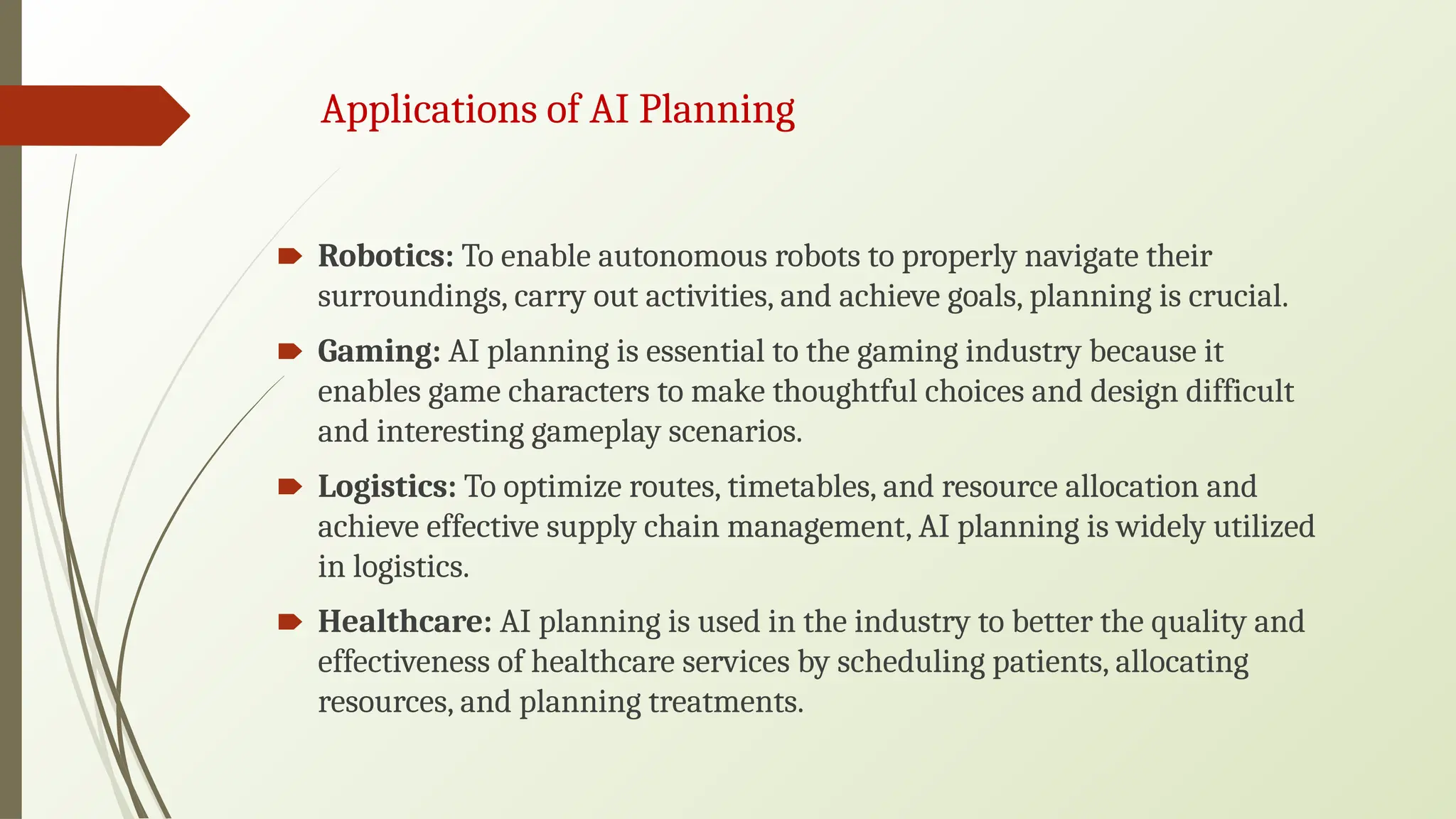 Applications of AI Planning
🠶 Robotics: To enable autonomous robots to properly navigate their
surroundings, carry out activities, and achieve goals, planning is crucial.
🠶 Gaming: AI planning is essential to the gaming industry because it
enables game characters to make thoughtful choices and design difficult
and interesting gameplay scenarios.
🠶 Logistics: To optimize routes, timetables, and resource allocation and
achieve effective supply chain management, AI planning is widely utilized
in logistics.
🠶 Healthcare: AI planning is used in the industry to better the quality and
effectiveness of healthcare services by scheduling patients, allocating
resources, and planning treatments.
 