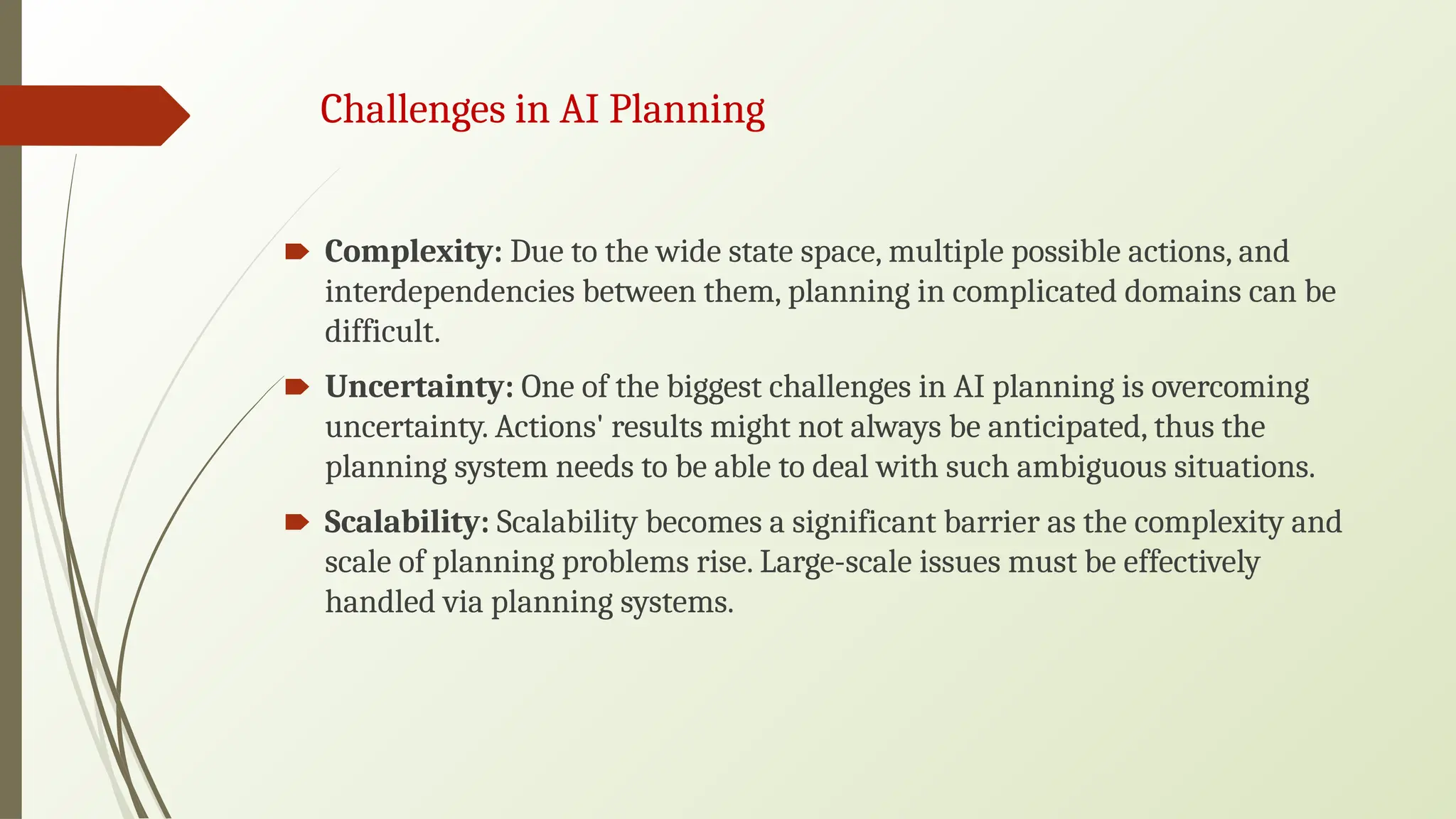 Challenges in AI Planning
🠶 Complexity: Due to the wide state space, multiple possible actions, and
interdependencies between them, planning in complicated domains can be
difficult.
🠶 Uncertainty: One of the biggest challenges in AI planning is overcoming
uncertainty. Actions' results might not always be anticipated, thus the
planning system needs to be able to deal with such ambiguous situations.
🠶 Scalability: Scalability becomes a significant barrier as the complexity and
scale of planning problems rise. Large-scale issues must be effectively
handled via planning systems.
 