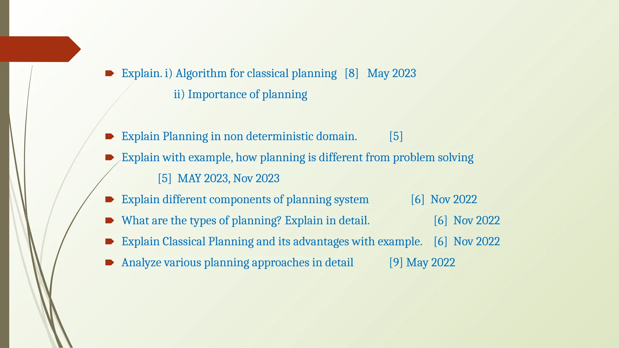 🠶 Explain. i) Algorithm for classical planning [8] May 2023
ii) Importance of planning
🠶 Explain Planning in non deterministic domain. [5]
🠶 Explain with example, how planning is different from problem solving
[5] MAY 2023, Nov 2023
🠶 Explain different components of planning system [6] Nov 2022
🠶 What are the types of planning? Explain in detail. [6] Nov 2022
🠶 Explain Classical Planning and its advantages with example. [6] Nov 2022
🠶 Analyze various planning approaches in detail [9] May 2022
 