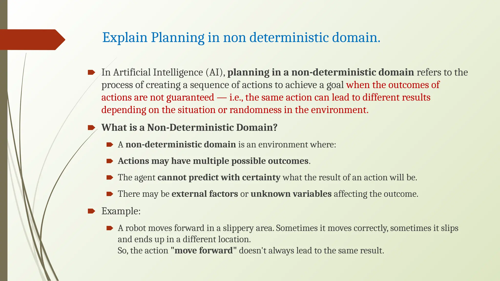 Explain Planning in non deterministic domain.
🠶 In Artificial Intelligence (AI), planning in a non-deterministic domain refers to the
process of creating a sequence of actions to achieve a goal when the outcomes of
actions are not guaranteed — i.e., the same action can lead to different results
depending on the situation or randomness in the environment.
🠶 What is a Non-Deterministic Domain?
🠶 A non-deterministic domain is an environment where:
🠶 Actions may have multiple possible outcomes.
🠶 The agent cannot predict with certainty what the result of an action will be.
🠶 There may be external factors or unknown variables affecting the outcome.
🠶 Example:
🠶 A robot moves forward in a slippery area. Sometimes it moves correctly, sometimes it slips
and ends up in a different location.
So, the action "move forward" doesn't always lead to the same result.
 