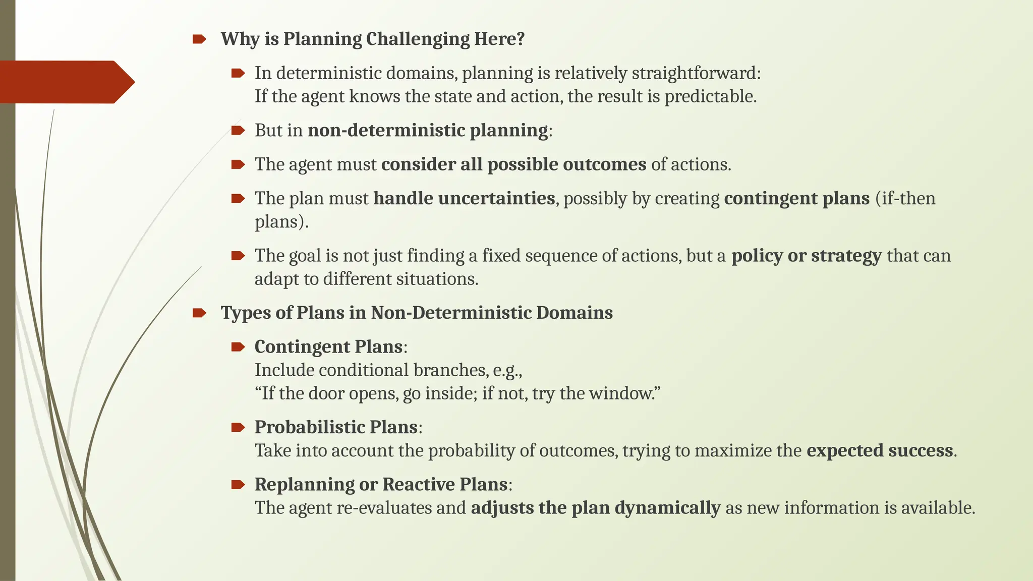 🠶 Why is Planning Challenging Here?
🠶 In deterministic domains, planning is relatively straightforward:
If the agent knows the state and action, the result is predictable.
🠶 But in non-deterministic planning:
🠶 The agent must consider all possible outcomes of actions.
🠶 The plan must handle uncertainties, possibly by creating contingent plans (if-then
plans).
🠶 The goal is not just finding a fixed sequence of actions, but a policy or strategy that can
adapt to different situations.
🠶 Types of Plans in Non-Deterministic Domains
🠶 Contingent Plans:
Include conditional branches, e.g.,
“If the door opens, go inside; if not, try the window.”
🠶 Probabilistic Plans:
Take into account the probability of outcomes, trying to maximize the expected success.
🠶 Replanning or Reactive Plans:
The agent re-evaluates and adjusts the plan dynamically as new information is available.
 