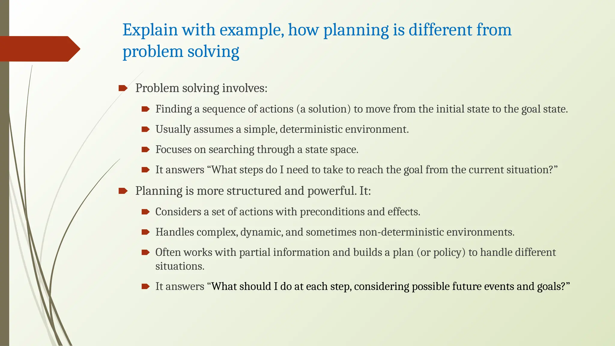 Explain with example, how planning is different from
problem solving
🠶 Problem solving involves:
🠶 Finding a sequence of actions (a solution) to move from the initial state to the goal state.
🠶 Usually assumes a simple, deterministic environment.
🠶 Focuses on searching through a state space.
🠶 It answers “What steps do I need to take to reach the goal from the current situation?”
🠶 Planning is more structured and powerful. It:
🠶 Considers a set of actions with preconditions and effects.
🠶 Handles complex, dynamic, and sometimes non-deterministic environments.
🠶 Often works with partial information and builds a plan (or policy) to handle different
situations.
🠶 It answers “What should I do at each step, considering possible future events and goals?”
 