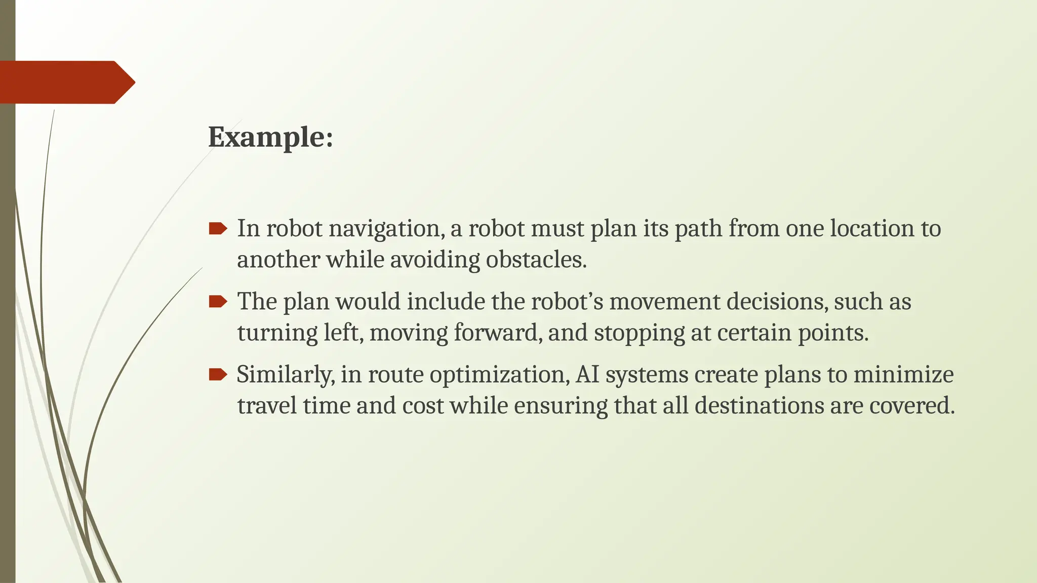 Example:
🠶 In robot navigation, a robot must plan its path from one location to
another while avoiding obstacles.
🠶 The plan would include the robot’s movement decisions, such as
turning left, moving forward, and stopping at certain points.
🠶 Similarly, in route optimization, AI systems create plans to minimize
travel time and cost while ensuring that all destinations are covered.
 