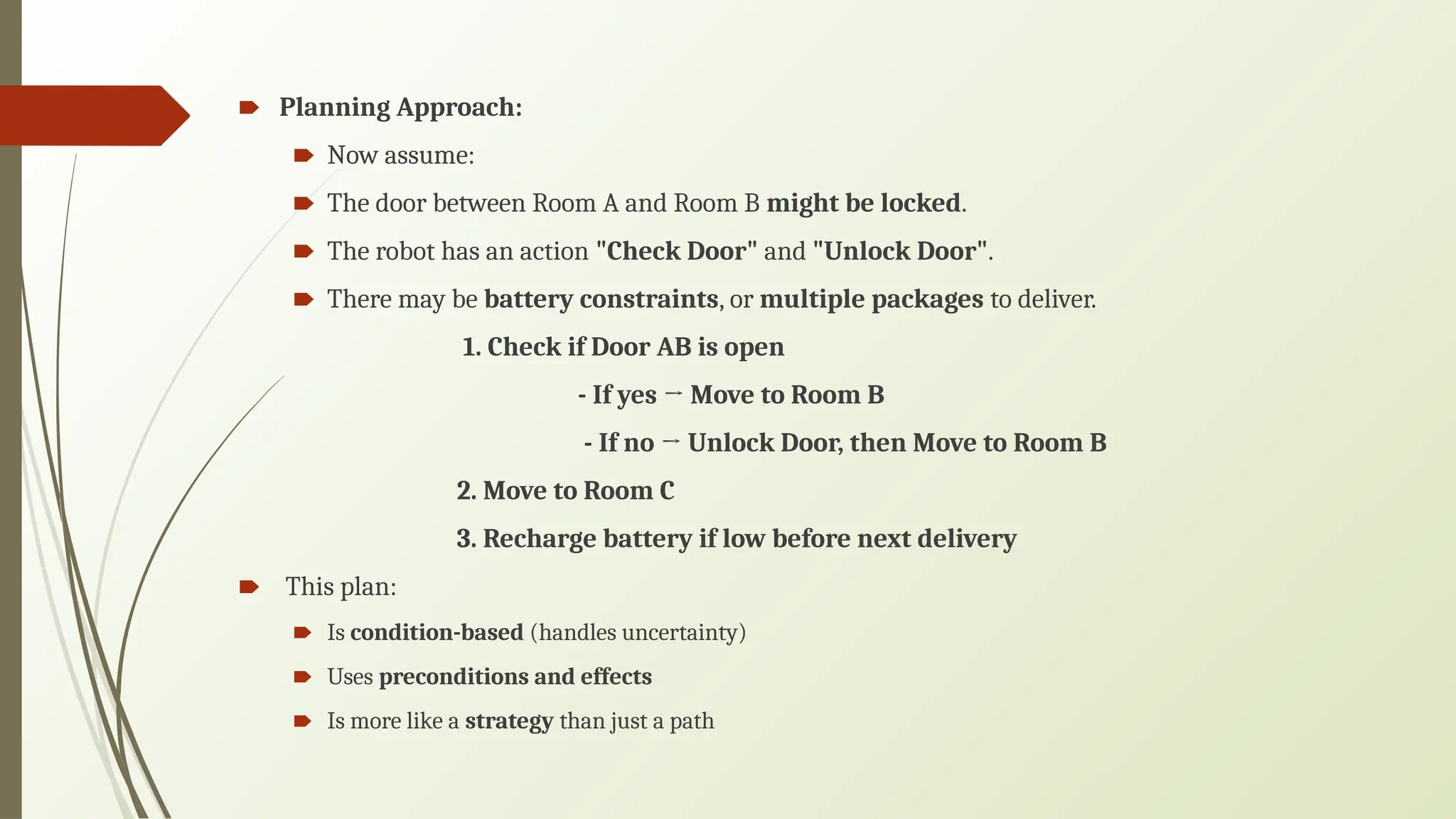 🠶 Planning Approach:
🠶 Now assume:
🠶 The door between Room A and Room B might be locked.
🠶 The robot has an action "Check Door" and "Unlock Door".
🠶 There may be battery constraints, or multiple packages to deliver.
1. Check if Door AB is open
- If yes → Move to Room B
- If no → Unlock Door, then Move to Room B
2. Move to Room C
3. Recharge battery if low before next delivery
🠶 This plan:
🠶 Is condition-based (handles uncertainty)
🠶 Uses preconditions and effects
🠶 Is more like a strategy than just a path
 