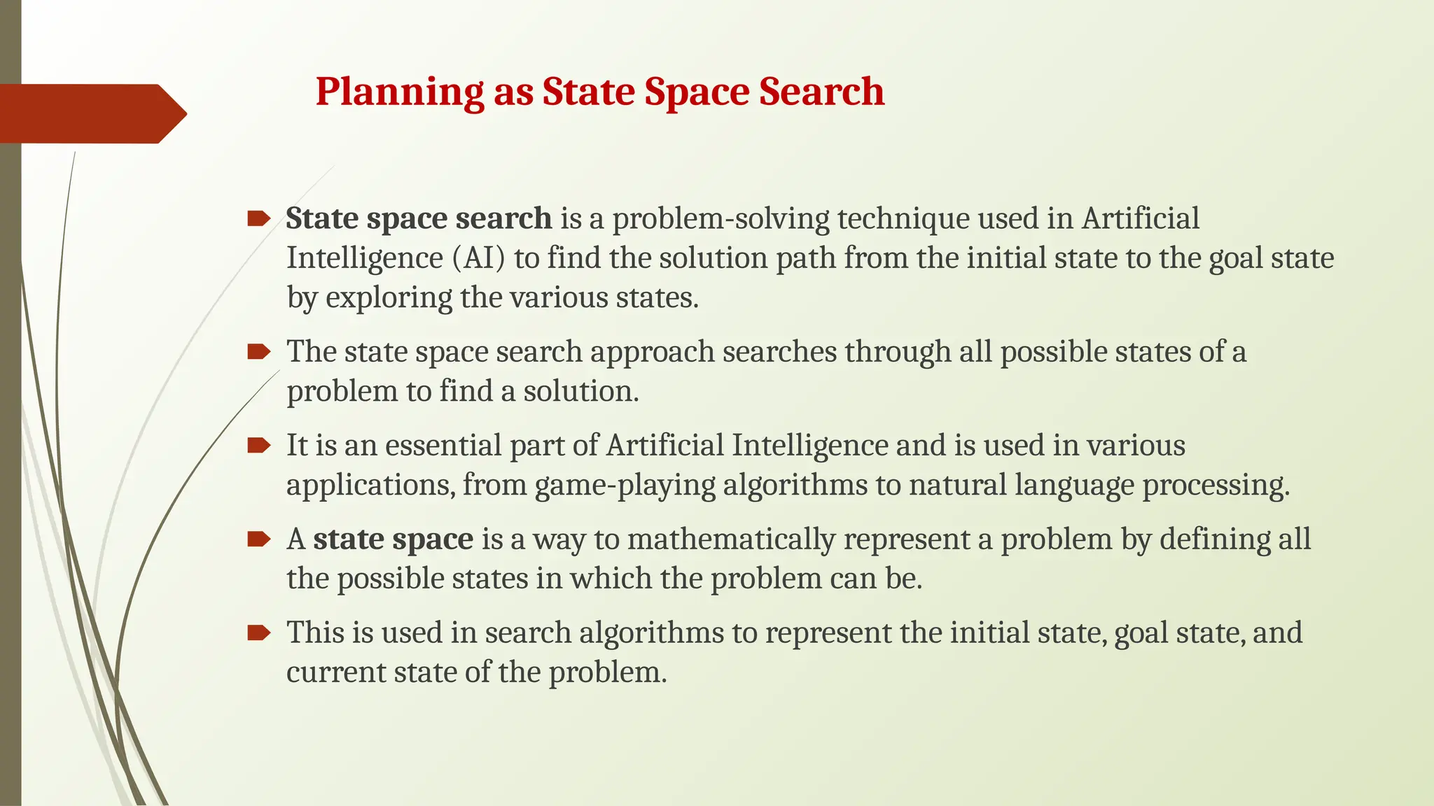 Planning as State Space Search
🠶 State space search is a problem-solving technique used in Artificial
Intelligence (AI) to find the solution path from the initial state to the goal state
by exploring the various states.
🠶 The state space search approach searches through all possible states of a
problem to find a solution.
🠶 It is an essential part of Artificial Intelligence and is used in various
applications, from game-playing algorithms to natural language processing.
🠶 A state space is a way to mathematically represent a problem by defining all
the possible states in which the problem can be.
🠶 This is used in search algorithms to represent the initial state, goal state, and
current state of the problem.
 