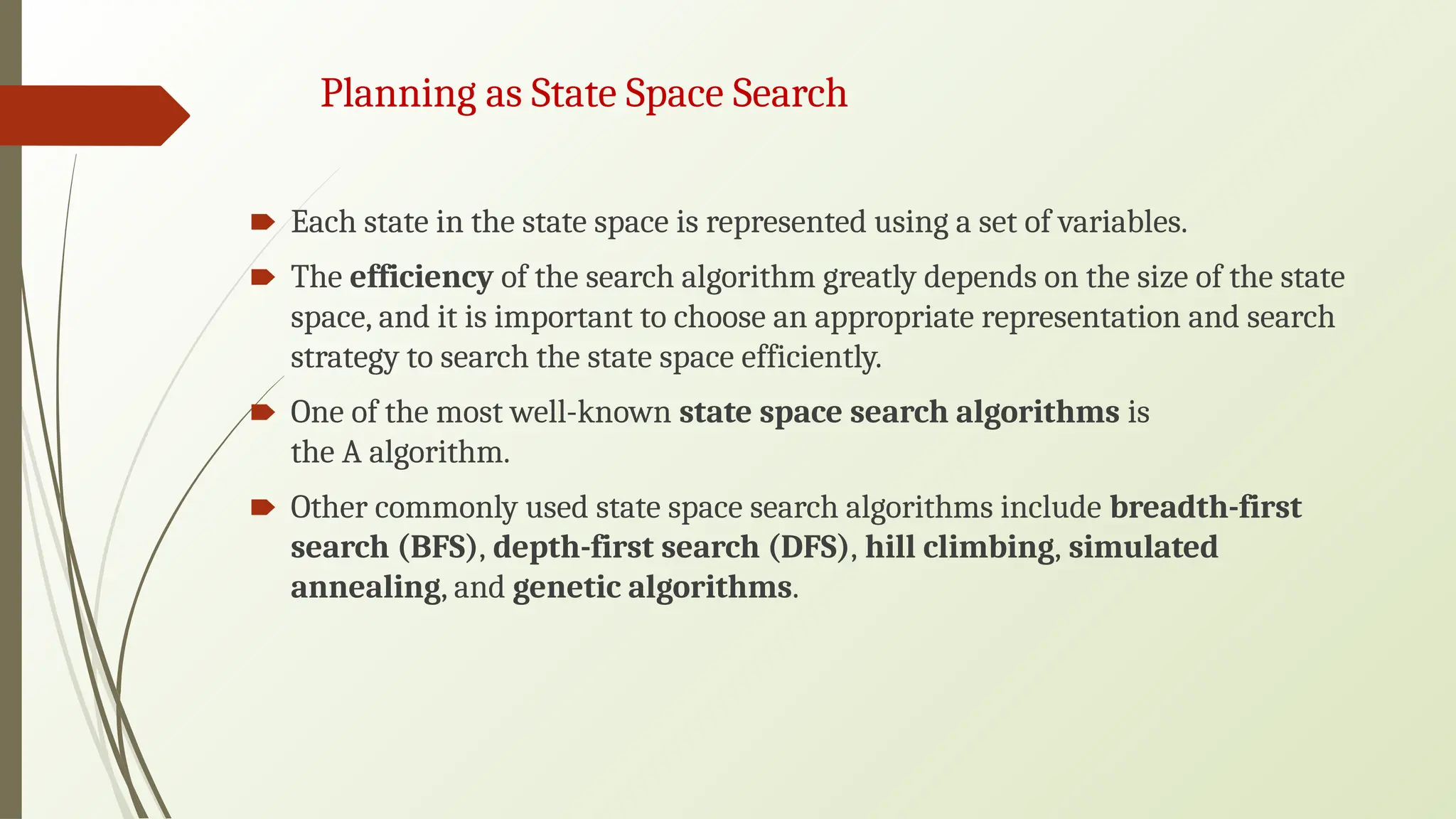 Planning as State Space Search
🠶 Each state in the state space is represented using a set of variables.
🠶 The efficiency of the search algorithm greatly depends on the size of the state
space, and it is important to choose an appropriate representation and search
strategy to search the state space efficiently.
🠶 One of the most well-known state space search algorithms is
the A algorithm.
🠶 Other commonly used state space search algorithms include breadth-first
search (BFS), depth-first search (DFS), hill climbing, simulated
annealing, and genetic algorithms.
 