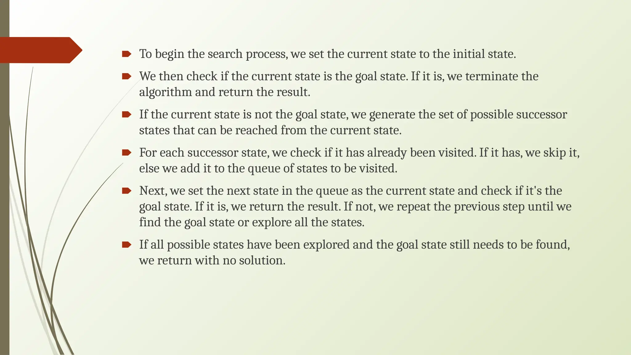 🠶 To begin the search process, we set the current state to the initial state.
🠶 We then check if the current state is the goal state. If it is, we terminate the
algorithm and return the result.
🠶 If the current state is not the goal state, we generate the set of possible successor
states that can be reached from the current state.
🠶 For each successor state, we check if it has already been visited. If it has, we skip it,
else we add it to the queue of states to be visited.
🠶 Next, we set the next state in the queue as the current state and check if it's the
goal state. If it is, we return the result. If not, we repeat the previous step until we
find the goal state or explore all the states.
🠶 If all possible states have been explored and the goal state still needs to be found,
we return with no solution.
 