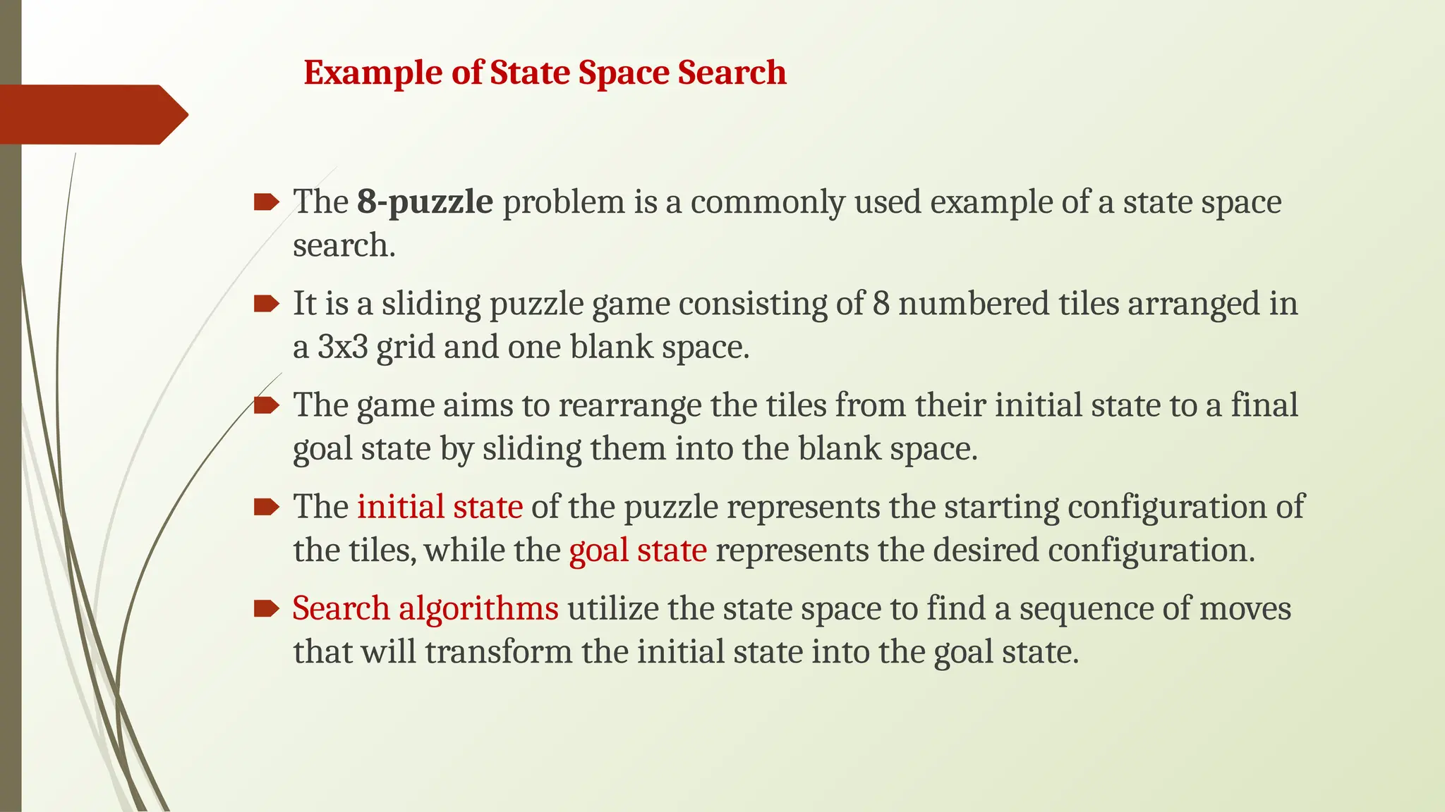 Example of State Space Search
🠶 The 8-puzzle problem is a commonly used example of a state space
search.
🠶 It is a sliding puzzle game consisting of 8 numbered tiles arranged in
a 3x3 grid and one blank space.
🠶 The game aims to rearrange the tiles from their initial state to a final
goal state by sliding them into the blank space.
🠶 The initial state of the puzzle represents the starting configuration of
the tiles, while the goal state represents the desired configuration.
🠶 Search algorithms utilize the state space to find a sequence of moves
that will transform the initial state into the goal state.
 