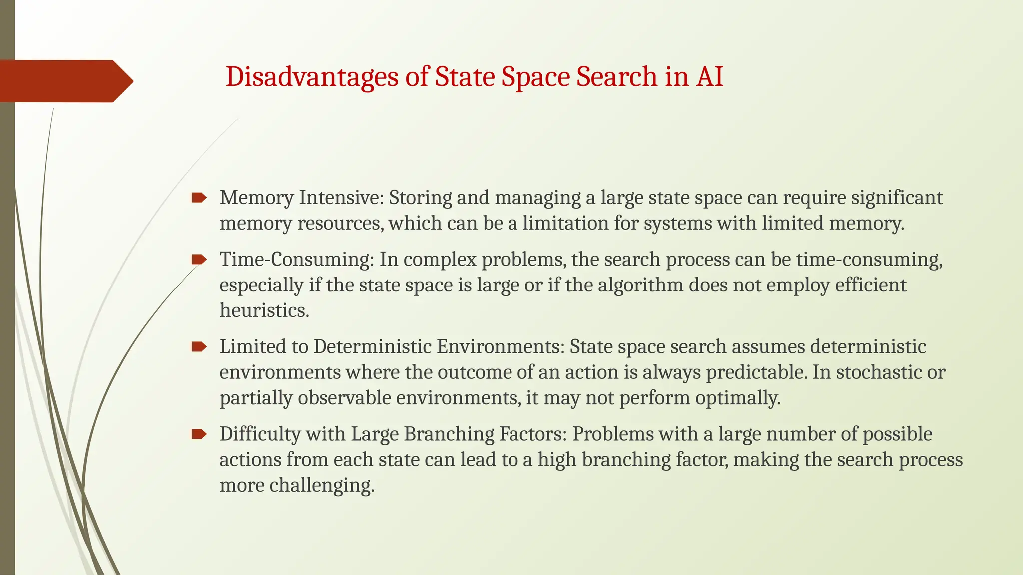 Disadvantages of State Space Search in AI
🠶 Memory Intensive: Storing and managing a large state space can require significant
memory resources, which can be a limitation for systems with limited memory.
🠶 Time-Consuming: In complex problems, the search process can be time-consuming,
especially if the state space is large or if the algorithm does not employ efficient
heuristics.
🠶 Limited to Deterministic Environments: State space search assumes deterministic
environments where the outcome of an action is always predictable. In stochastic or
partially observable environments, it may not perform optimally.
🠶 Difficulty with Large Branching Factors: Problems with a large number of possible
actions from each state can lead to a high branching factor, making the search process
more challenging.
 