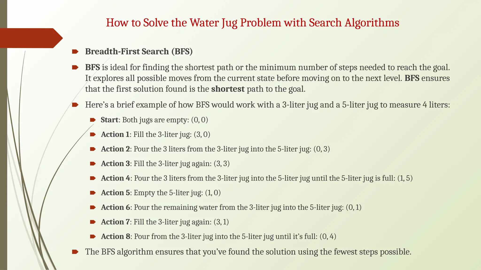 How to Solve the Water Jug Problem with Search Algorithms
🠶 Breadth-First Search (BFS)
🠶 BFS is ideal for finding the shortest path or the minimum number of steps needed to reach the goal.
It explores all possible moves from the current state before moving on to the next level. BFS ensures
that the first solution found is the shortest path to the goal.
🠶 Here’s a brief example of how BFS would work with a 3-liter jug and a 5-liter jug to measure 4 liters:
🠶 Start: Both jugs are empty: (0, 0)
🠶 Action 1: Fill the 3-liter jug: (3, 0)
🠶 Action 2: Pour the 3 liters from the 3-liter jug into the 5-liter jug: (0, 3)
🠶 Action 3: Fill the 3-liter jug again: (3, 3)
🠶 Action 4: Pour the 3 liters from the 3-liter jug into the 5-liter jug until the 5-liter jug is full: (1, 5)
🠶 Action 5: Empty the 5-liter jug: (1, 0)
🠶 Action 6: Pour the remaining water from the 3-liter jug into the 5-liter jug: (0, 1)
🠶 Action 7: Fill the 3-liter jug again: (3, 1)
🠶 Action 8: Pour from the 3-liter jug into the 5-liter jug until it’s full: (0, 4)
🠶 The BFS algorithm ensures that you’ve found the solution using the fewest steps possible.
 