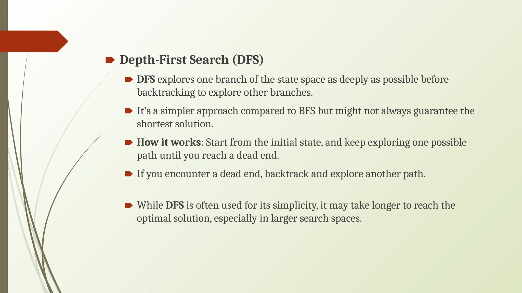 🠶 Depth-First Search (DFS)
🠶 DFS explores one branch of the state space as deeply as possible before
backtracking to explore other branches.
🠶 It’s a simpler approach compared to BFS but might not always guarantee the
shortest solution.
🠶 How it works: Start from the initial state, and keep exploring one possible
path until you reach a dead end.
🠶 If you encounter a dead end, backtrack and explore another path.
🠶 While DFS is often used for its simplicity, it may take longer to reach the
optimal solution, especially in larger search spaces.
 